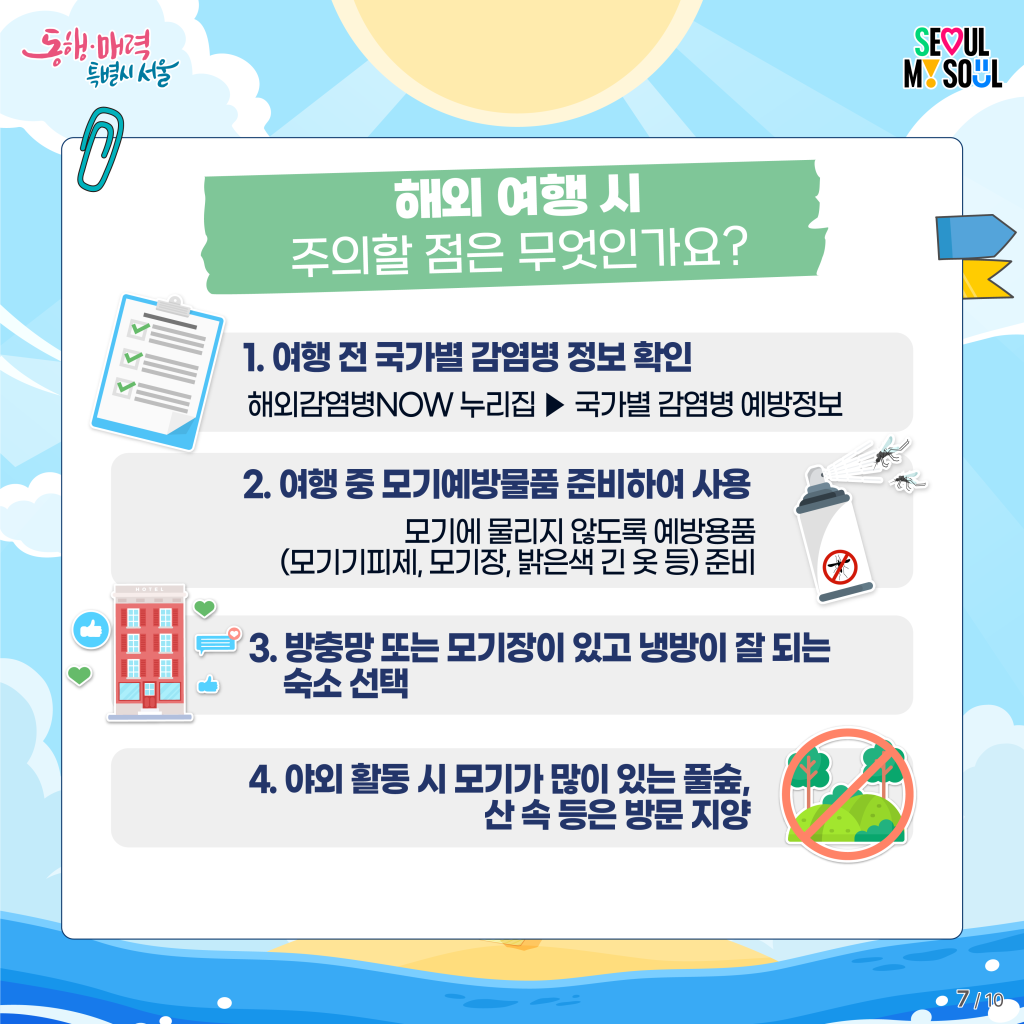 해외 여행 시 주의할 점은 무엇인가요?
1. 여행 전 국가별 감염병 정보 확인
해외감염병NOW 누리집 ▶ 국가별 감염병 예방정보
2. 여행 중 모기예방물품 준비하여 사용
모기에 물리지 않도록 예방용품(모기기피제, 모기장, 밝은색 긴 옷 등) 준비
3. 방충망 또는 모기장이 있고 냉방이 잘 되는 숙소 선택
4. 야외 활동 시 모기가 많이 있는 풀숲, 산 속 등은 방문 지양