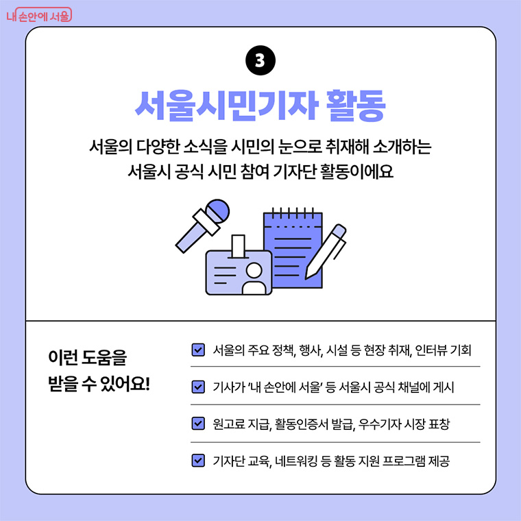 3. 서울시민기자 활동
서울의 다양한 소식을 시민의 눈으로 취재해 소개하는 서울시 공식 시민 참여 기자단 활동이에요.

이런 도움을 받을 수 있어요!
-서울의 주요 정책, 행사, 시설 등 현장 취재, 인터뷰 기회
-기사가 '내 손안에 서울' 등 서울시 공식 채널에 게시 됨
-원고료 지급, 활동인증서 발급, 우수기자 시장 표창
-기자단 교육, 네트워킹 등 활동 지원 프로그램 제공
