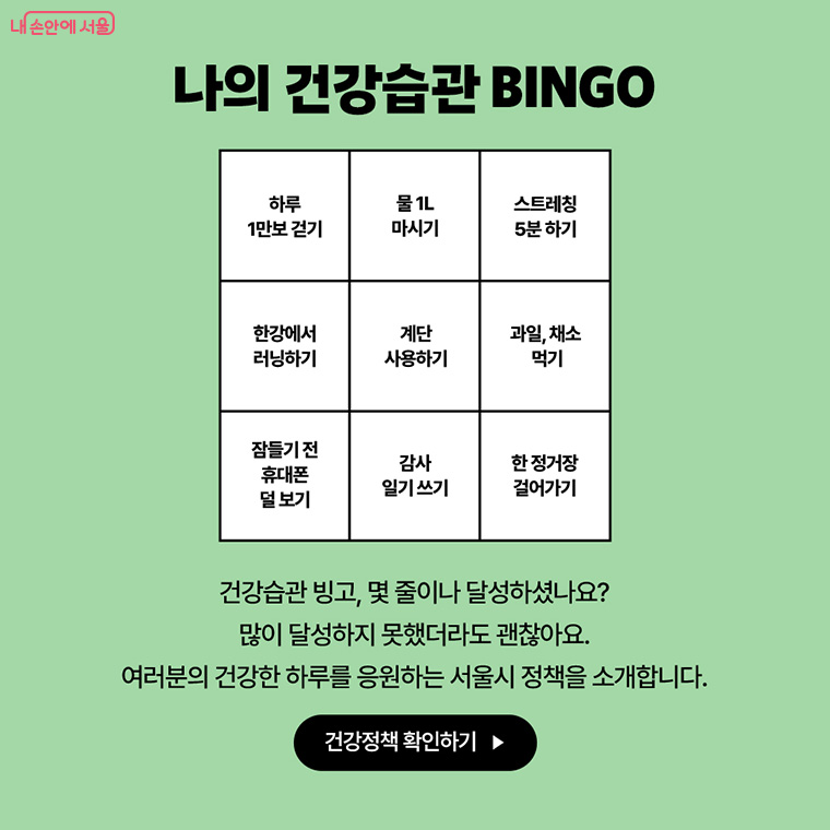 나의 건강습관 BINGO
하루 1만보 걷기
물 1L 마시기
스트레칭 5분 하기
한강에서 러닝하기
계단 사용하기
과일, 채소먹기
잠들기 전 휴대폰 덜 보기
감사 일기쓰기
한 정거장 걸어가기

건강습관 빙고, 몇 줄이나 달성하셨나요?
많이 달성하지 못했더라도 괜찮아요.
여러분의 건강한 하루를 응원하는 서울시 정책을 소개합니다.
건강정책 확인하기->