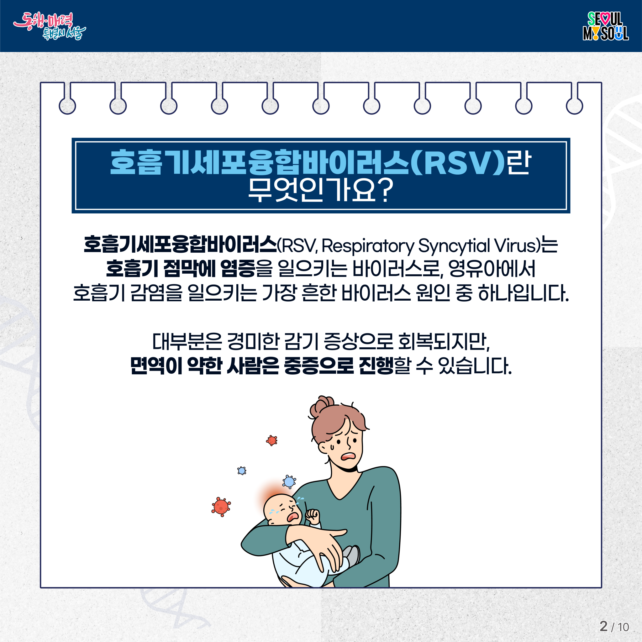 호흡기세포융합바이러스(RSV)란 무엇인가요?
호흡기세포융합바이러스(RSV, Respiratory Syncytial Virus)는
호흡기 점막에 염증을 일으키는 바이러스로, 
영유아에서 호흡기 감염을 일으키는 가장 흔한 바이러스 원인 중 하나입니다.
대부분은 경미한 감기 증상으로 회복되지만,
면역이 약한 사람은 중증으로 진행할 수 있습니다.