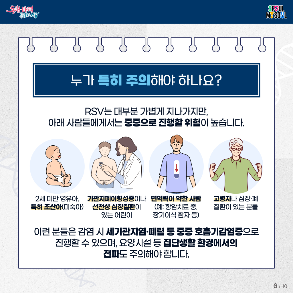누가 특히 주의해야 하나요?
RSV는 대부분 가볍게 지나가지만, 아래 사람들에게서는 중증으로 진행할 위험이 높습니다.

- 2세 미만 영유아, 특히 조산아(미숙아) 
- 기관지폐이형성증이나 선천성 심장질환이 있는 어린이
- 면역력이 약한 사람 (예: 항암치료 중, 장기이식 환자 등)
- 고령자나 심장&middot;폐 질환이 있는 분들

이런 분들은 감염 시 세기관지염&middot;폐렴 등 중증 호흡기감염증으로 진행할 수 있으며, 
요양시설 등 집단생활 환경에서의 전파도 주의해야 합니다.
