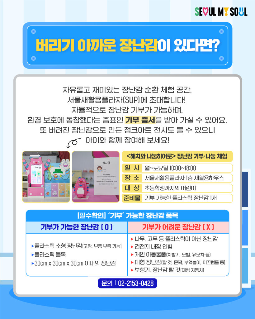 버리기 아까운 장난감이 있다면?
자유롭고 재미있는 장난감 순환 체험 공간, 서울생활용플라자(SUP)에 초대합니다!
자율적으로 장난감 기부가 가능하며, 환경 보호에 동참했다는 증표인 기부 증서를 받아 가실 수 있어요.
또 버려진 장난감으로 만든 정크아트 전시도 볼 수 있으니 아이와 함께 참여해 보세요!

[필수 확인] '기부' 가능한 장난감 품목
기부가 가능한 장난감 (0)
✅플라스틱 소형 장난감 (고장, 부품 부족 가능)
✅플라스틱 블록
✅30cm x 30cm x 30cm 이내의 장난감

기부가 어려운 장난감 (X)
✅나무, 고무 등 플라스틱이 아닌 장난감
✅건전지 내장 인형
✅개인 이동물품(치발기, 모빌, 유모차 등)
✅대형 장난감(탈 것, 문짝, 부엌놀이, 미끄럼틀 등)
✅보행기, 장난감 탈 것(대형 자동차)

문의 : 02-2153-0428