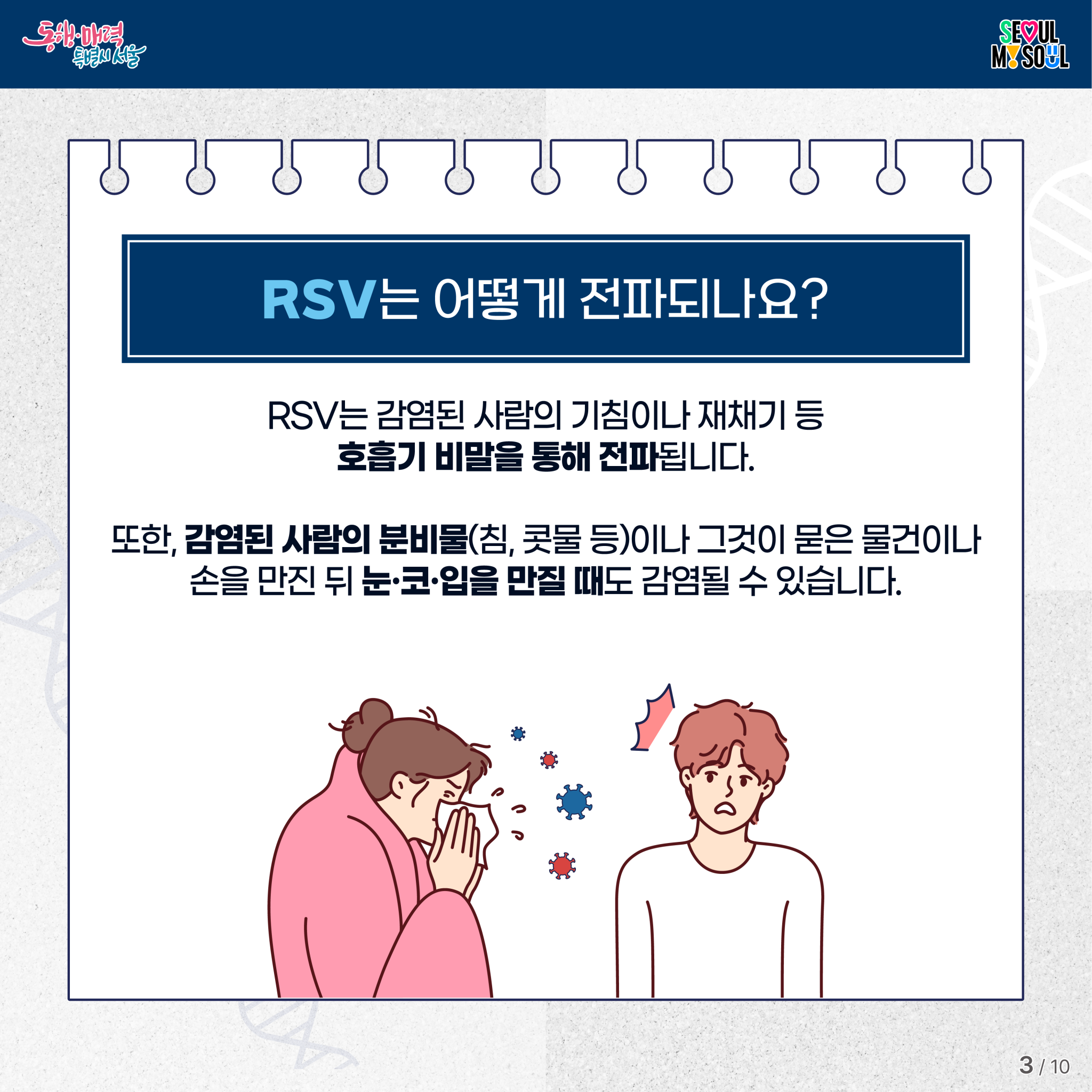 RSV는 어떻게 전파되나요?
RSV는 감염된 사람의 기침이나 재채기 등 호흡기 비말을 통해 전파됩니다.
또한, 감염된 사람의 분비물(침, 콧물 등)이나 그것이 묻은 물건이나
손을 만진 뒤 눈&middot;코&middot;입을 만질 때도 감염될 수 있습니다.