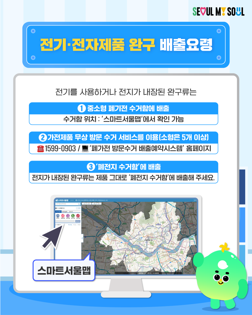 전기·전자제품 완구 배출요령
전기를 사용하거나 전지가 내장된 완구류는
① 중소형 폐가전 수거함에 배출
- 수거함 위치 : '스마트서울맵'에서 확인 가능
② 가전제품 무상 방문 수거 서비스를 이용 (소형은 5개 이상)
- ☎️1599-0903 / ?'폐가전 방문수거 배출예약시스템' 홈페이지
③ '폐전지 수거함'에 배출
- 전지가 내장된 완구류는 제품 그대로 '폐전지 수거함'에 배출해 주세요.