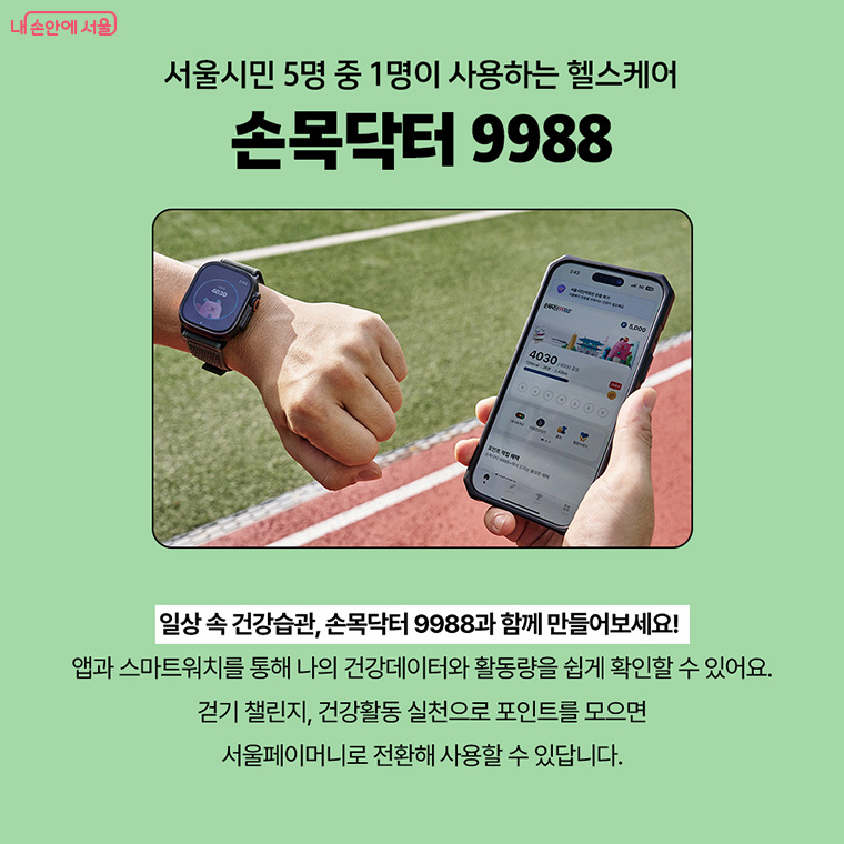 서울시민 5명 중 1명이 사용하는 헬스케어 손목닥터 9988
일상 속 건강습관, 손목닥터9988과 함께 만들어보세요!
앱과 스마트워치를 통해 나의 건강데이터와 활동량을 쉽게 확인할 수 있어요.
걷기 챌린지, 건강활동 실천으로 포인트를 모으면
서울페이머니로 전환해 사용할 수 있답니다.