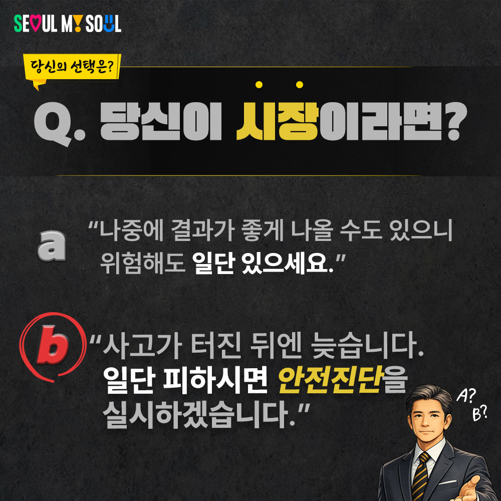 ◆ (여기서 질문!) Q. 당신이 시장이라면?

a.&ldquo;나중에 결과가 좋게 나올 수도 있으니 위험해도 일단 있으세요.&rdquo;
b.&ldquo;사고가 터진 뒤엔 늦습니다. 일단 피하시면 안전진단을 실시하겠습니다.&rdquo;
