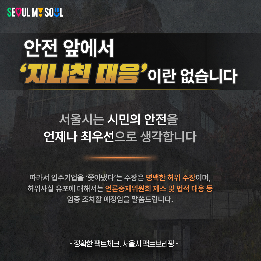 ◆ 안전 앞에서 &lsquo;지나친 대응&rsquo;이란 없습니다.
- 서울시는 시민의 안전을 언제나 최우선으로 생각합니다.
따라서 입주기업을 &lsquo;쫓아냈다&rsquo;는 주장은 명백한 허위 주장이며, 허위사실 유포에 대해서는 언론중재위원회 제소 및 법적 대응 등 엄중 조치할 예정임을 말씀드립니다.