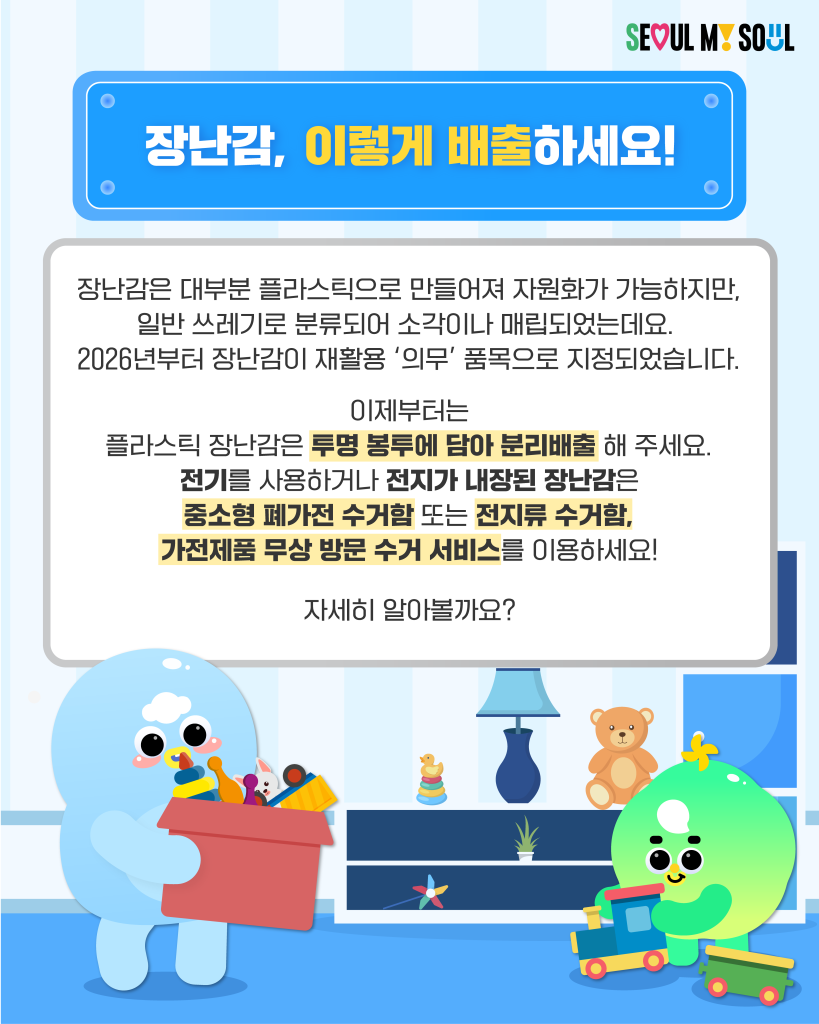 장난감, 이렇게 배출하세요!
장난감은 대부분 플라스틱으로 만들어져 자원화가 가능하지만, 일반 쓰레기로 분류되어 소각이나 매립되었는데요.
2026년부터 장난감이 재활용 '의무' 품목으로 지정되었습니다.
이제부터는 플라스틱 장난감은 투명 봉투에 담아 분리배출 해 주세요.
전기를 사용하거나 전지가 내장된 장난감은 중소형 폐가전 수거함 또는 전지류 수거함, 가전제품 무상 방문 수거 서비스를 이용하세요!
자세히 알아볼까요?