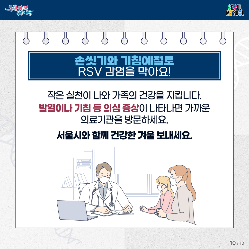 손씻기와 기침예절로 RSV 감염을 막아요!

작은 실천이 나와 가족의 건강을 지킵니다.
발열이나 기침 등 의심 증상이 나타나면 가까운 의료기관을 방문하세요.
서울시와 함께 건강한 겨울 보내세요.