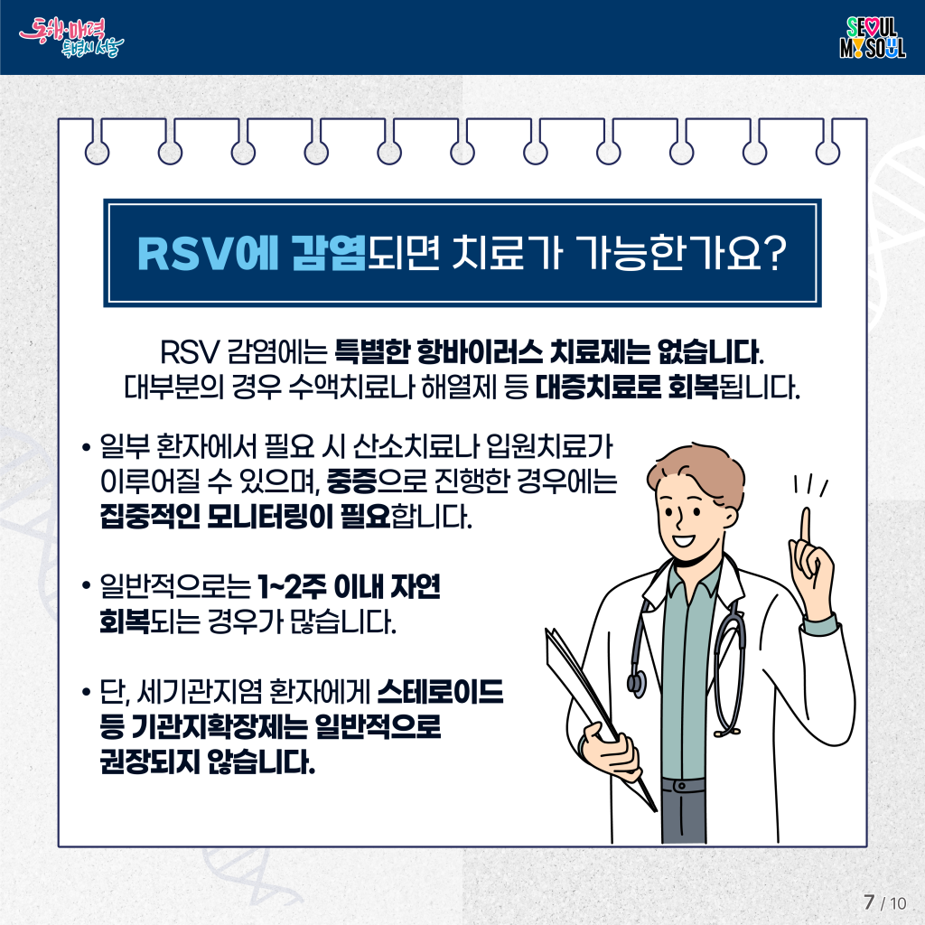 RSV에 감염되면 치료가 가능한가요?

RSV 감염에는 특별한 항바이러스 치료제는 없습니다. 대부분의 경우 수액치료나 해열제 등 대증치료로 회복됩니다.
&bull; 일부 환자에서 필요 시 산소치료나 입원치료가 이루어질 수 있으며, 중증으로 진행한 경우에는 집중적인 모니터링이 필요합니다.
&bull; 일반적으로는 1~2주 이내 자연 회복되는 경우가 많습니다.
&bull; 단, 세기관지염 환자에게 스테로이드 등 기관지확장제는 일반적으로 권장되지 않습니다.