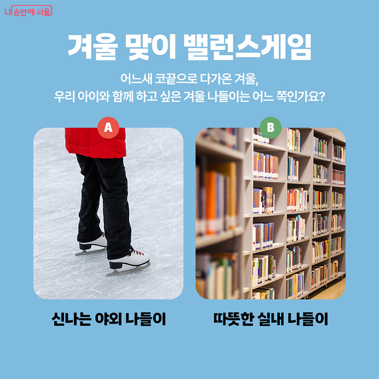 겨울 맞이 밸런스게임
어느새 코끝으로 다가온 겨울, 우리 아이와 함께 하고 싶은 겨울 나들이는 어느 쪽인가요?
A. 신나는 야외 나들이 B. 따뜻한 실내 나들이