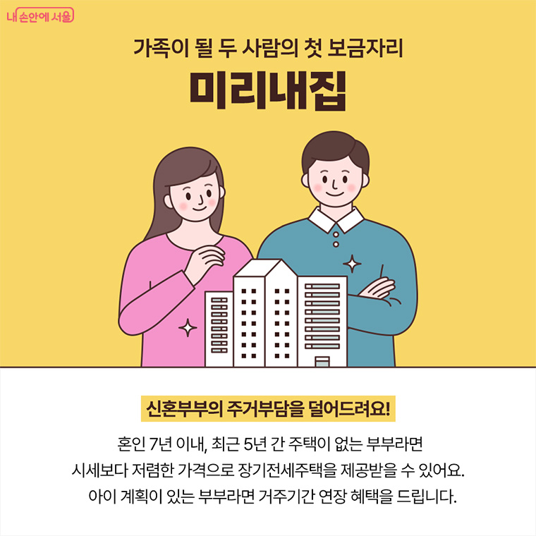 가족이 될 두 사람의 첫 보금자리 미리내집
신혼부부의 주거부담을 덜어드려요!
혼인 7년 이내, 최근 5년 간 주택이 없는 부부라면 시세보다 저렴한 가격으로 장기전세주택을 제공받을 수 있어요.
아이 계획이 있는 부부라면 거주기간 연장 혜택을 드립니다. 