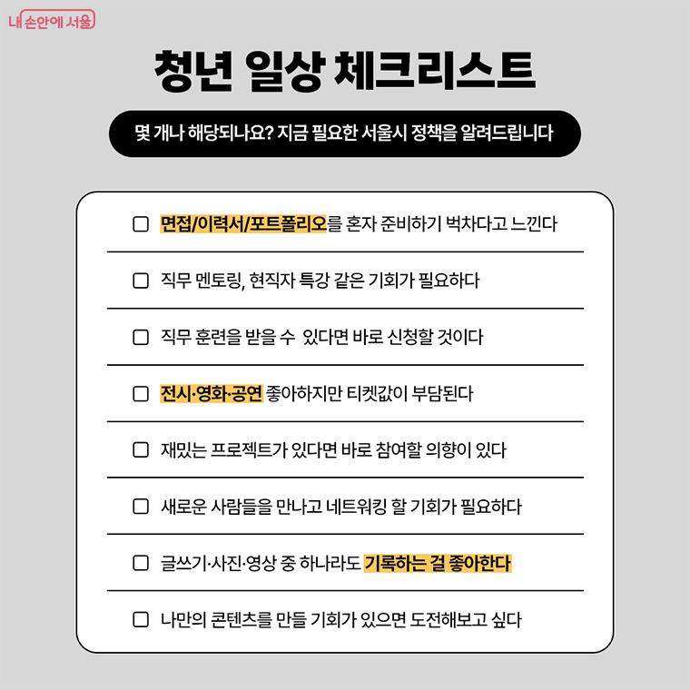 청년 일상 체크리스트
몇 개나 해당되나요? 지금 필요한 서울시 정책을 알려드립니다
면접/이력서/포트폴리오를 혼자 준비하기 벅차다고 느낀다
직무 멘토링,현직자 특강 같은 기회가 필요하다
직무 훈련을 받을 수 있다면 바로 신청할 것이다
전시,영화,공연 좋아하지만 티켓값이 부담된다
재밌는 프로젝트가 있다면 바로 참여할 의향이 있다
새로운 사람들을 만나고 네트워킹 할 기회가 필요하다
글쓰기, 사진, 영상 중 하나로도 기록하는 걸 좋아한다
나만의 콘텐츠를 만들 기회가 있으면 도전해보고 싶다