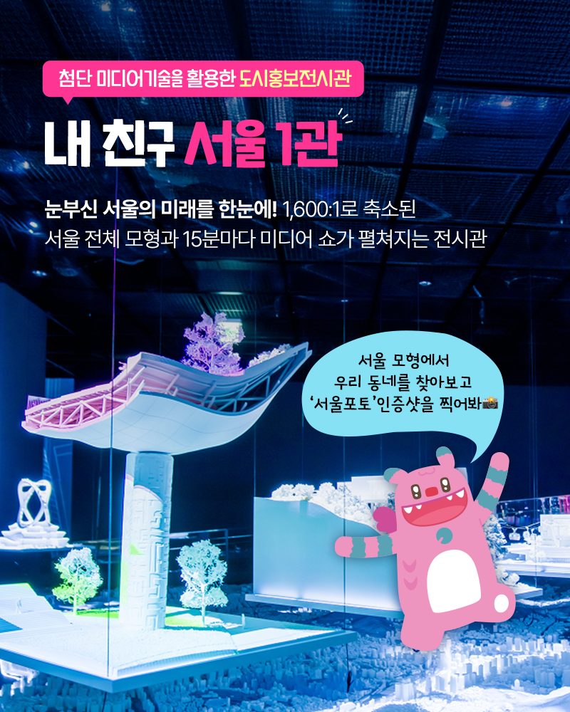 첨단 미디어기술을 활용한 도시홍보전시관
내친구서울1관
눈부신 서울의 미래를 한눈에! 1,600:1로 축소된 서울 전체 모형과
15분마다 미디어 쇼가 펼쳐지는 전시관
서울 모형에서 우리 동네를 찾아보고 '서울포토'인증샷을 찍어봐