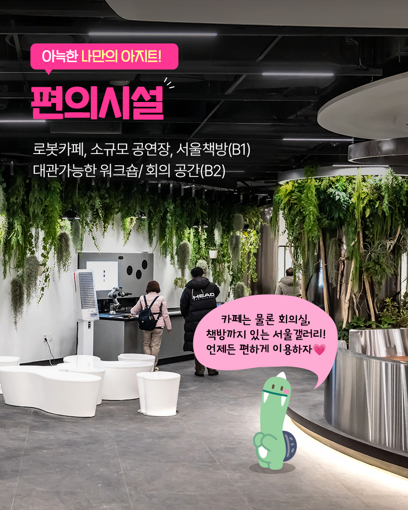 아늑한 나만의 아지트!
편의시설
로봇카페, 소규모 공연장, 서울책방(B1)
대관가능한 워크숍/회의 공간(B2)
카페는 물론 회의실, 책방까지 있는 서울 갤러리!
언제든 편하게 이용하자