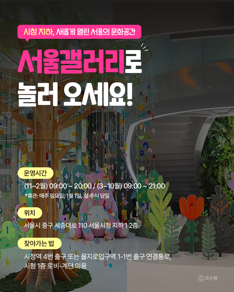 시청 지하, 새롭게 열린 서울의 문화공간
서울갤러리로 놀러 오세요!!
운영시간: (11~2월) 09:00 ~20:00/ (3~10월) 09:00 ~ 21:00
*휴관: 매주 일요일, 1월 1일, 설·추석 당일
위치 : 서울시 중구 세종대로 110 서울시청 지하 1·2층
찾아가는 법 :
시청역 4번 출구 또는 을지로입구역 1-1번 출구 연결통로, 시청 1층 로비-계단 이용