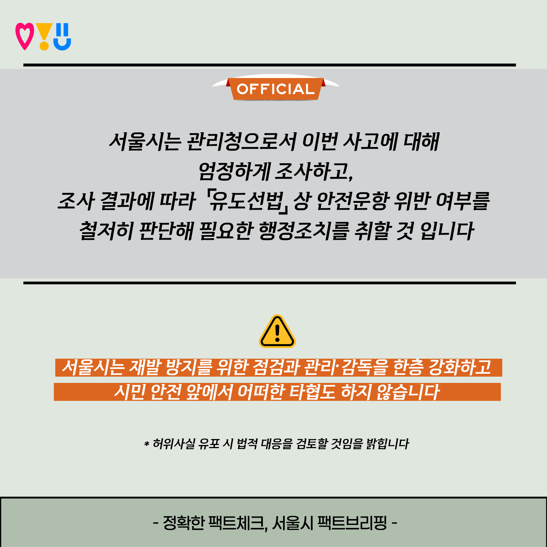 <OFFICIAL>
서울시는 관리청으로서 이번 사고에 대해 엄정하게 조사하고,
조사 결과에 따라 「유도선법」상 안전운항 위반 여부를 철저히 판단해 필요한 행정조치를 취할 것 입니다
서울시는 재발 방지를 위한 점검과 관리·감독을 한층 강화하고 시민 안전 앞에서 어떠한 타협도 하지 않습니다
* 허위사실 유포 시 법적 대응을 검토할 것임을 밝힙니다
