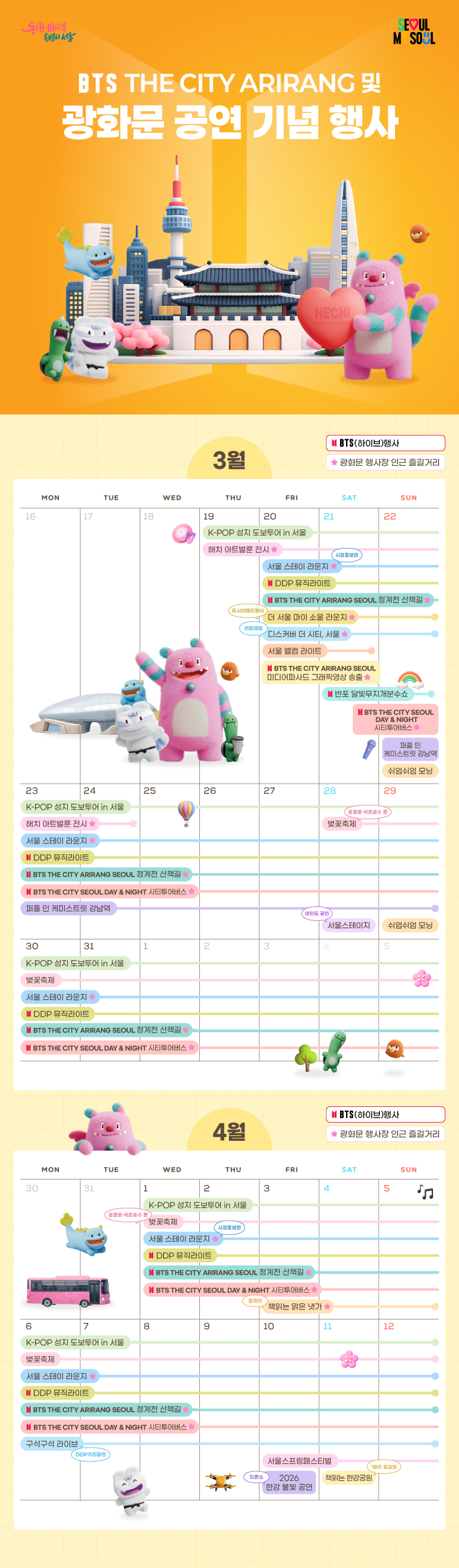 서울 웰컴 라이트	3. 20.~3. 21. (19:30~21:30)
DDP 뮤직라이트	"3. 20.~4. 12. (19:00~22:00)
* 매시 30분 간격, 3분간 재생
* Plays for 3 minutes every half hour"
한강교량 경관조명 점등	3. 20.~4. 3.
THE CITY ARIRANG SEOUL 미디어파사드 그래픽영상 송출	"3. 20. (19:00-24:00) 
3. 21. (12:00-24:00)
* 매 시간당 3회(5분, 25분, 45분) 동시송출
* 3 simultaneous plays per hour (05, 25, 45).    "
THE CITY ARIRANG SEOUL 청계천 산책길	3. 20.~4. 12. (20:00~21:00)
반포 달빛무지개분수쇼	3. 21.~ 3. 22. (19:30~21:30)
반포 달빛무지개분수 경관조명 점등	3. 20.~4. 3. (금, 토, 일 / Fri, Sat, Sun.)
K-POP 성지 도보투어 in 서울	3. 19.~4. 12.
해치 아트벌룬 전시	3. 19.~3. 24.
디스커버 더 시티, 서울	3. 20.~3. 22. (10:00 ~ 21:00)
서울 스테이 라운지	3. 20.~4. 12. (9:00~21:00)
더 서울 마이 소울 라운지	3. 20.~3. 22.
"봄날, 봄밤 
서울시티투어버스"	3. 22. ~ 4. 19.
쉬엄쉬엄 모닝	"3. 22. (7:00~9:00)
3. 29. (7:00~9:00)"
퍼플 인 케미스트릿 강남역	3. 22.~3. 29. (16:00~20:00)
벚꽃축제	3. 28.~ 4. 12.
서울스테이지	3. 28.
재능나눔콘서트	3. 28. (14:00)
책읽는 맑은냇가	4. 3.~4. 5. (11:00~18:00)
토요음악회	4. 4. (14:00)
구석구석 라이브	4. 6.~4. 12. (13:00, 15:00)
서울스프링페스티벌	4. 10.~5. 5.
2026 한강 불빛 공연(드론 라이트 쇼)	"여의도(Yeouido) 4. 10. (19:30~)
뚝섬(Ttukseom) 4. 25. (19:30~)
잠실(Jamsil) 5. 5. (19:30~)"
책읽는 한강공원	"4. 11.~ 5. 30. (매주 토요일 / Every Saturday)
5. 2.(일요일 / Sunday)"