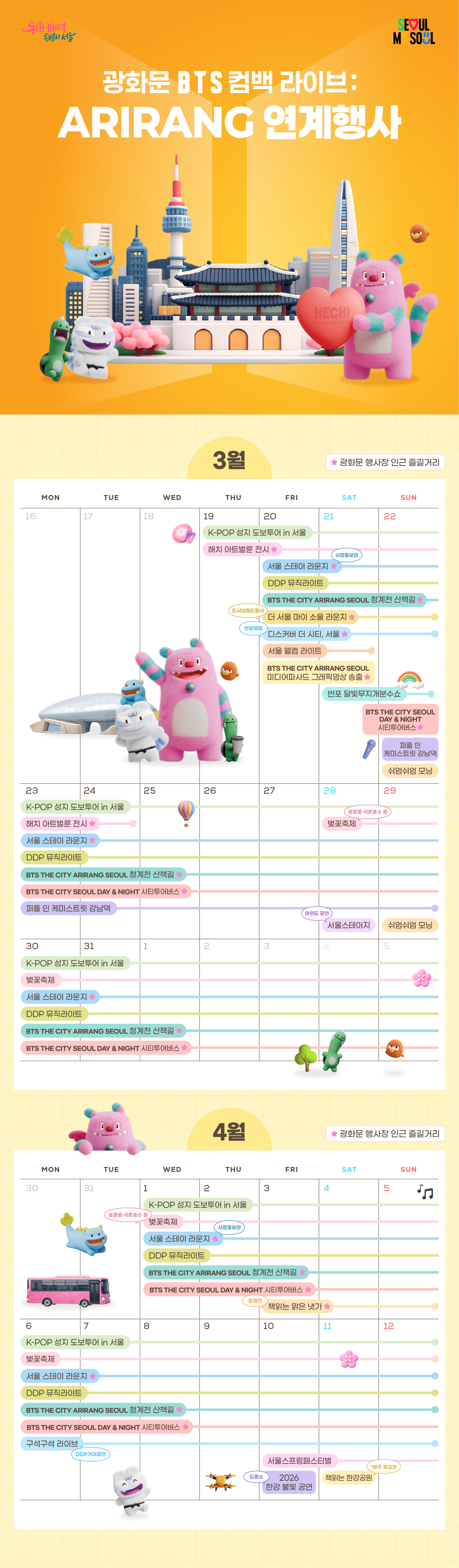 서울 웰컴 라이트	3. 20.~3. 21. (19:30~21:30)
DDP 뮤직라이트	"3. 20.~4. 12. (19:00~22:00)
* 매시 30분 간격, 3분간 재생
* Plays for 3 minutes every half hour"
한강교량 경관조명 점등	3. 20.~4. 3.
BTS THE CITY ARIRANG SEOUL 미디어파사드 그래픽영상 송출	"3. 20. (19:00-24:00) 
3. 21. (12:00-24:00)
* 매 시간당 3회(5분, 25분, 45분) 동시송출
* 3 simultaneous plays per hour (05, 25, 45).    "
BTS THE CITY ARIRANG SEOUL 청계천 산책길	3. 20.~4. 12. (20:00~21:00)
반포 달빛무지개분수쇼	3. 21.~ 3. 22. (19:30~21:30)
반포 달빛무지개분수 경관조명 점등	3. 20.~4. 3. (금, 토, 일 / Fri, Sat, Sun.)
K-POP 성지 도보투어 in 서울	3. 19.~4. 12.
해치 아트벌룬 전시	3. 19.~3. 24.
디스커버 더 시티, 서울	3. 20.~3. 22. (10:00 ~ 21:00)
서울 스테이 라운지	3. 20.~4. 12. (9:00~21:00)
더 서울 마이 소울 라운지	3. 20.~3. 22.
"봄날, 봄밤 
서울시티투어버스"	3. 22. ~ 4. 19.
쉬엄쉬엄 모닝	"3. 22. (7:00~9:00)
3. 29. (7:00~9:00)"
퍼플 인 케미스트릿 강남역	3. 22.~3. 29. (16:00~20:00)
벚꽃축제	3. 28.~ 4. 12.
서울스테이지	3. 28.
재능나눔콘서트	3. 28. (14:00)
책읽는 맑은냇가	4. 3.~4. 5. (11:00~18:00)
토요음악회	4. 4. (14:00)
구석구석 라이브	4. 6.~4. 12. (13:00, 15:00)
서울스프링페스티벌	4. 10.~5. 5.
2026 한강 불빛 공연(드론 라이트 쇼)	"여의도(Yeouido) 4. 10. (19:30~)
뚝섬(Ttukseom) 4. 25. (19:30~)
잠실(Jamsil) 5. 5. (19:30~)"
책읽는 한강공원	"4. 11.~ 5. 30. (매주 토요일 / Every Saturday)
5. 2.(일요일 / Sunday)"
