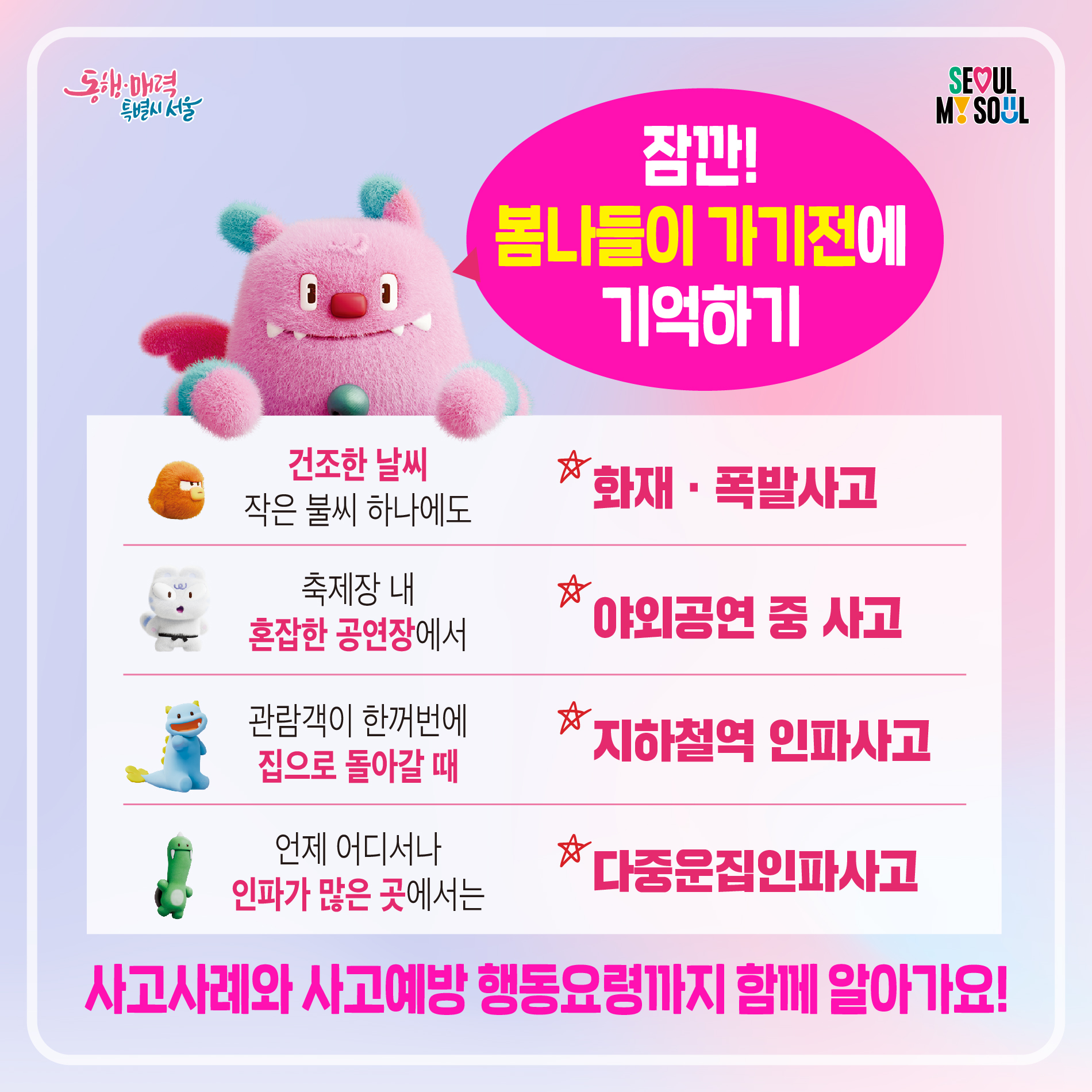 잠깐! 봄나들이 가기전에 기억하기 건조한 날씨 작은 불씨 하나에도 화재&middot;폭발사고 축제장 내 혼잡한 공연장에서 야외공연 중 사고 관람객이 한꺼번에 집으로 돌아갈 때 지하철역 인파사고 언제 어디서나 인파가 많은 곳에서는 다중운집인파사고 사고사례와 사고예방 행동요령까지 함께 알아가요!