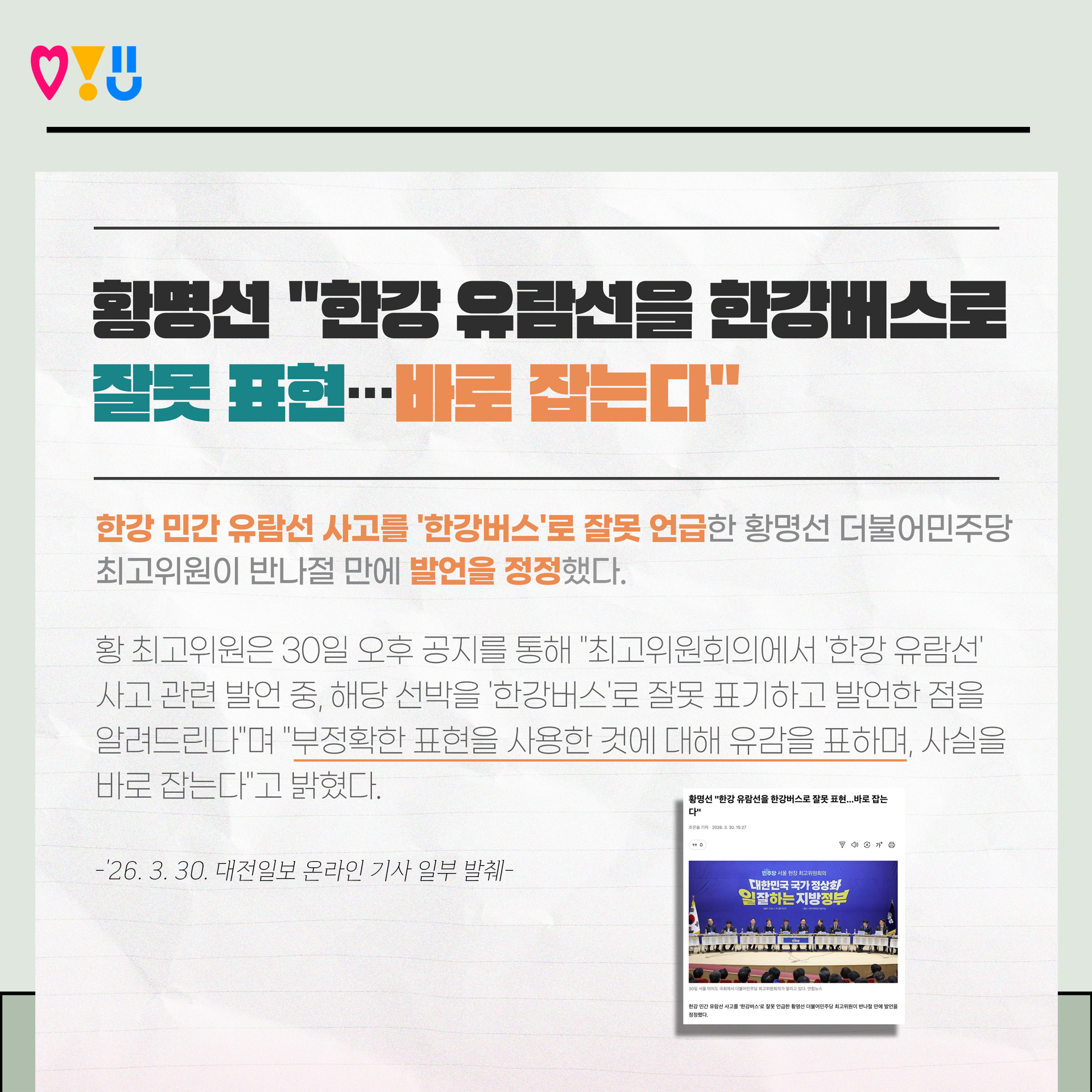 황명선 "한강 유람신을 한강버스로 잘못 표현…바로 집는다"
한강 민간 유람선 사고를 '한강버스'로 잘못 언급한 황명선 더불어민주당
최고위원이 반나절 만에 발언을 정정했다.
황 최고위원은 30일 오후 공지를 통해 "최고위원회의에서 '한강 유람선' 사고 관련 발언 중, 해당 선박을 '한강버스'로 잘못 표기하고 발언한 점을 알려드린다"며 "부정확한 표현을 사용한 것에 대해 유감을 표하며, 사실을 바로 잡는다"고 밝혔다. -'26. 3. 30. 대전일보 온라인 기사 일부 발췌-