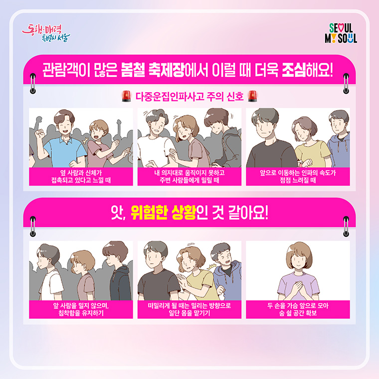 관람객이 많은 봄철 축제장에서 이럴 때 더욱 조심해요! 다중운집인파사고 주의 신호 옆 사람과 신체가 접촉되고 있다고 느낄 때 내 의지대로 움직이지 못하고 주변 사람들에게 밀릴 때 앞으로 이동하는 인파의 속도가 점점 느려질 때 앗, 위험한 상황인 것 같아요!
앞 사람을 밀지 않으며, 침착함을 유지하기
떠밀리게 될 때는 밀리는 방향으로 일단 몸을 맡기기
두 손을 가슴 앞으로 모아 숨 쉴 공간 확보
다중운집인파사고 행동요령 영상으로 더 알아보기