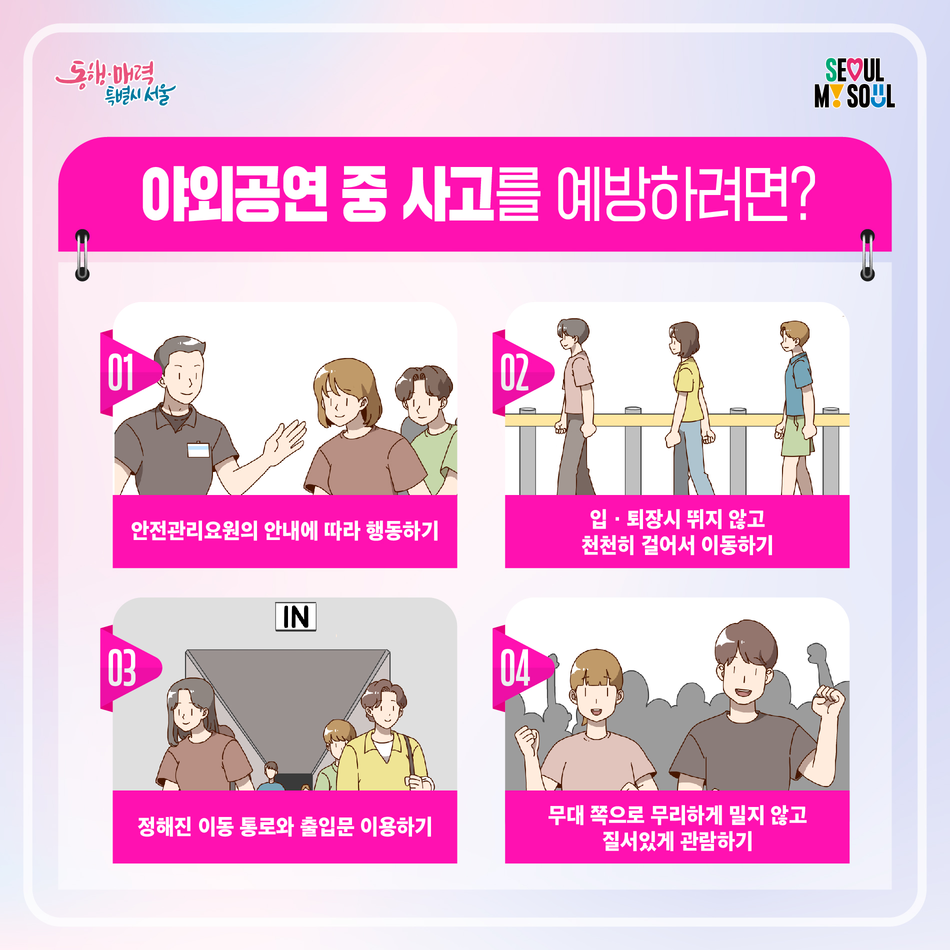 야외공연 중 사고를 예방하려면?01 안전관리요원의 안내에 따라 행동하기 02 입ㆍ퇴장시 뛰지 않고 천천히 걸어서 이동하기 03 정해진 이동 통로와 출입문 이용하기 04 무대 쪽으로 무리하게 밀지 않고질서있게 관람하기