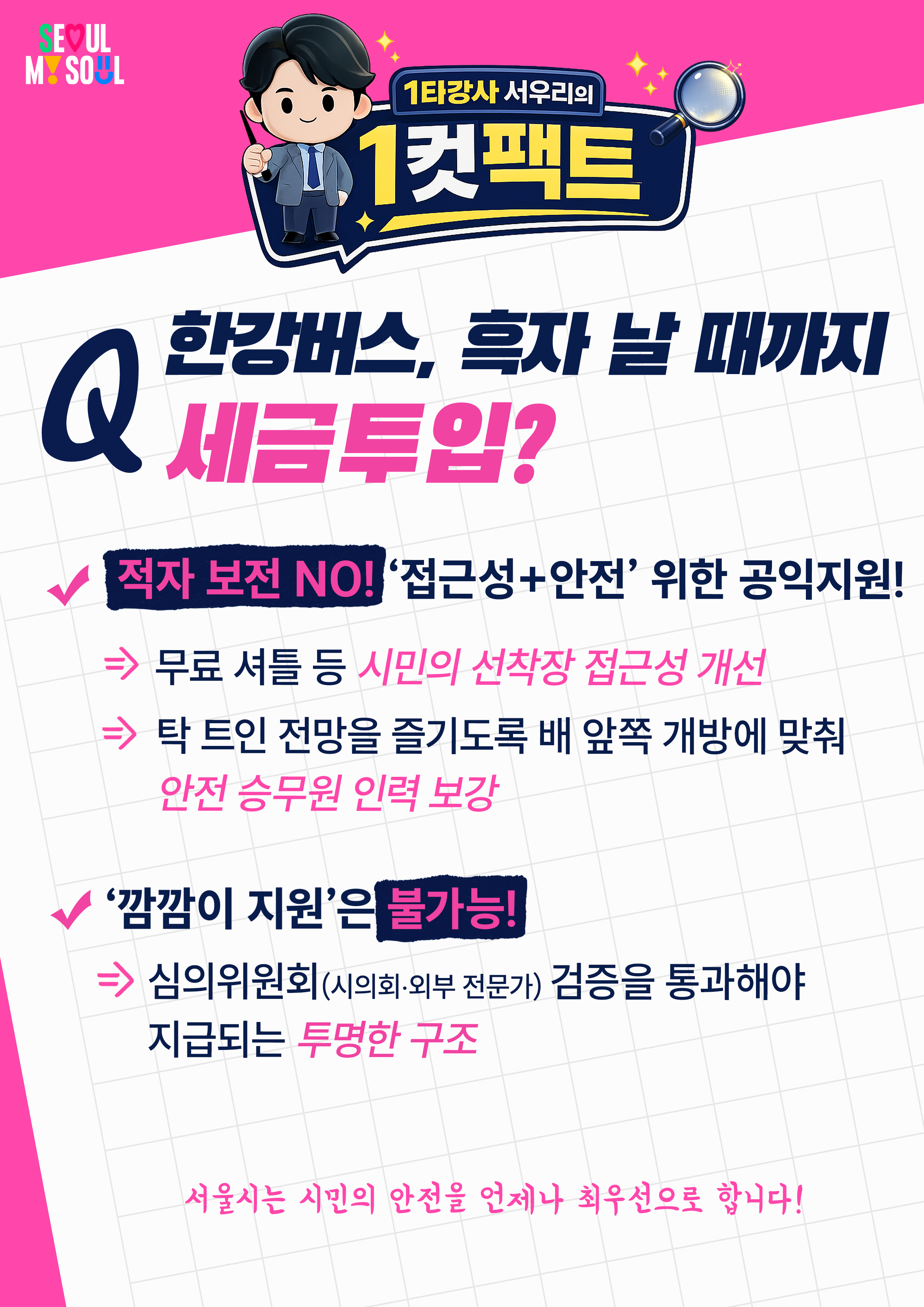 Q. 한강버스, 흑자 날 때까지 세금투입?

적자 보전 NO! '접근성+안전' 위한 공익지원!
&rArr; 무료 셔틀 등 시민의 선착장 접근성 개선
&rArr;  탁 트인 전망을 즐기도록 배 앞쪽 개방에 맞춰 안전 승무원 인력 보강

'깜깜이 지원'은 불가능!
=> 심의위원회(시의회&middot;외부 전문가) 검증을 통과해야 지급되는 투명한 구조

서울시는 시민의 안전을 언제나 최우선으로 합니다!