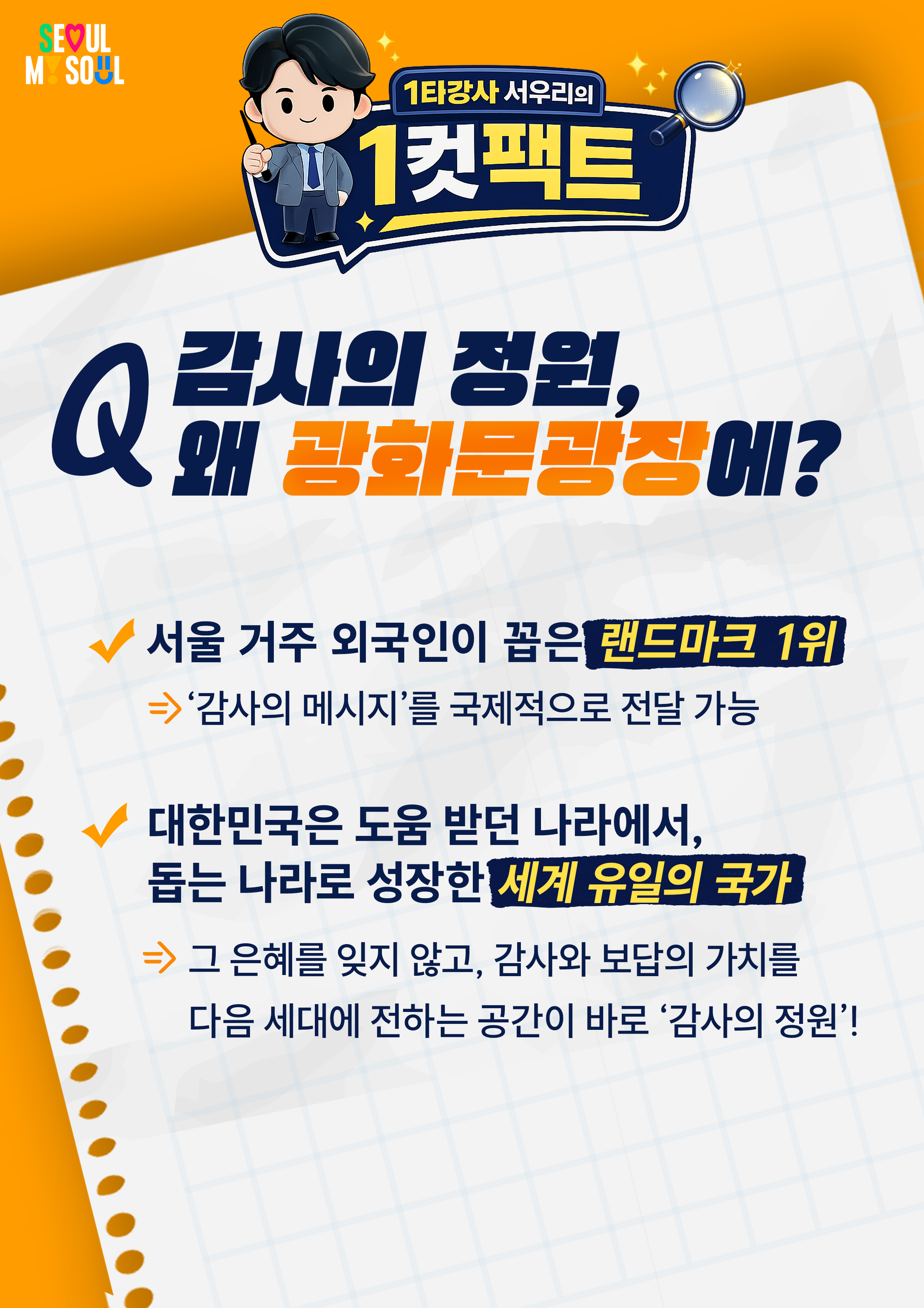 1타강사 서우리의 '1컷팩트'

Q. 감사의 정원, 왜 광화문광장에?

서울 거주 외국인이 꼽은 랜드마크 1위
&rArr;'감사의 메시지'를 국제적으로 전달 가능

대한민국은 도움 받던 나라에서,
돕는 나라로 성장한 세계 유일의 국가
&rArr; 그 은혜를 잊지 않고, 감사와 보답의 가치를
다음 세대에 전하는 공간이 바로 '감사의 정원'!