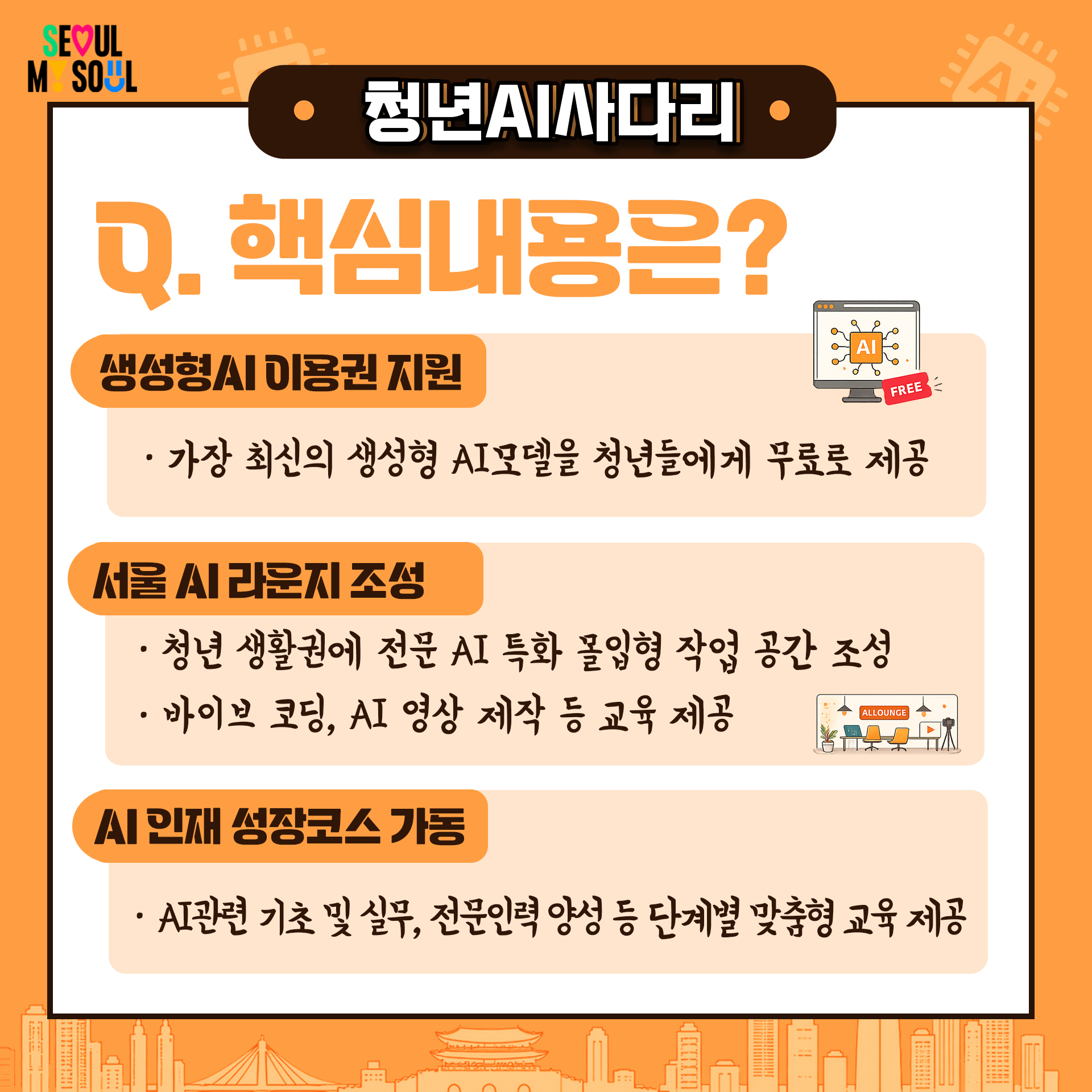 Q. 핵심내용은?
생성형AI 이용권 지원
· 가장 최신의 생성형 AI모델을 청년들에게 무료로 제공
서울 AI라운지 조성
· 청년 생활권에 전문 AI 특화 몰입형 작업 공간 조성
· 바이브 코딩, AI 영상 제작 등 교육 제공
AI 인재 성장코스 가동
· AI관련 기초 및 실무, 전문인력 앙성 등 단계별 맞춤형 교육 제공