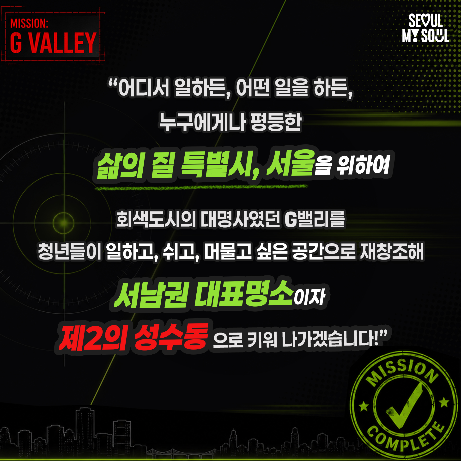 "어디서 일하든, 어떤 일을 하든,
누구에게나 평등한
삶의 질 특별시, 서울을 위하여

회색도시의 대명사였던 G밸리를
청년들이 일하고, 쉬고, 머물고 싶은 공간으로 재창조해
서남권 대표명소이자
제2의 성수동으로 키워 나가겠습니다!"