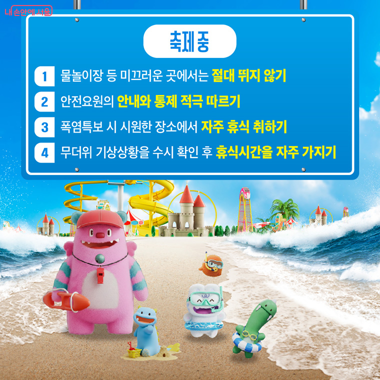축제 중
첫 번째, 물놀이장 등 미끄러운 곳에서는 절대 뛰지 않아야 합니다.
두 번째, 안전요원의 안내와 통제를 적극 따라야 합니다.
세 번째, 폭염특보 시 시원한 장소에서 자주 휴식을 취해야 합니다.
네 번째, 무더위 기상상황을 수시 확인 후 휴식시간을 자주 가져야 합니다.