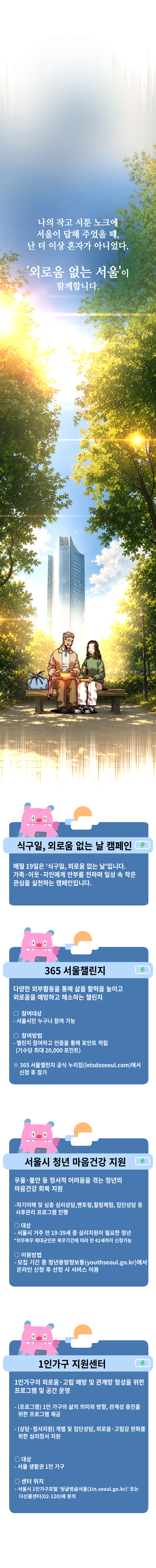 나의 작고 서툰 노크에 서울이 답해 주었을 때, 난 더 이상 혼자가 아니었다.
&lsquo;외로움 없는 서울&rsquo;이 함께합니다.

<식구일, 외로움 없는 날 캠페인>
<365 서울챌린지>
<서울시 청년 마음건강 지원>
<1인가구 지원센터>