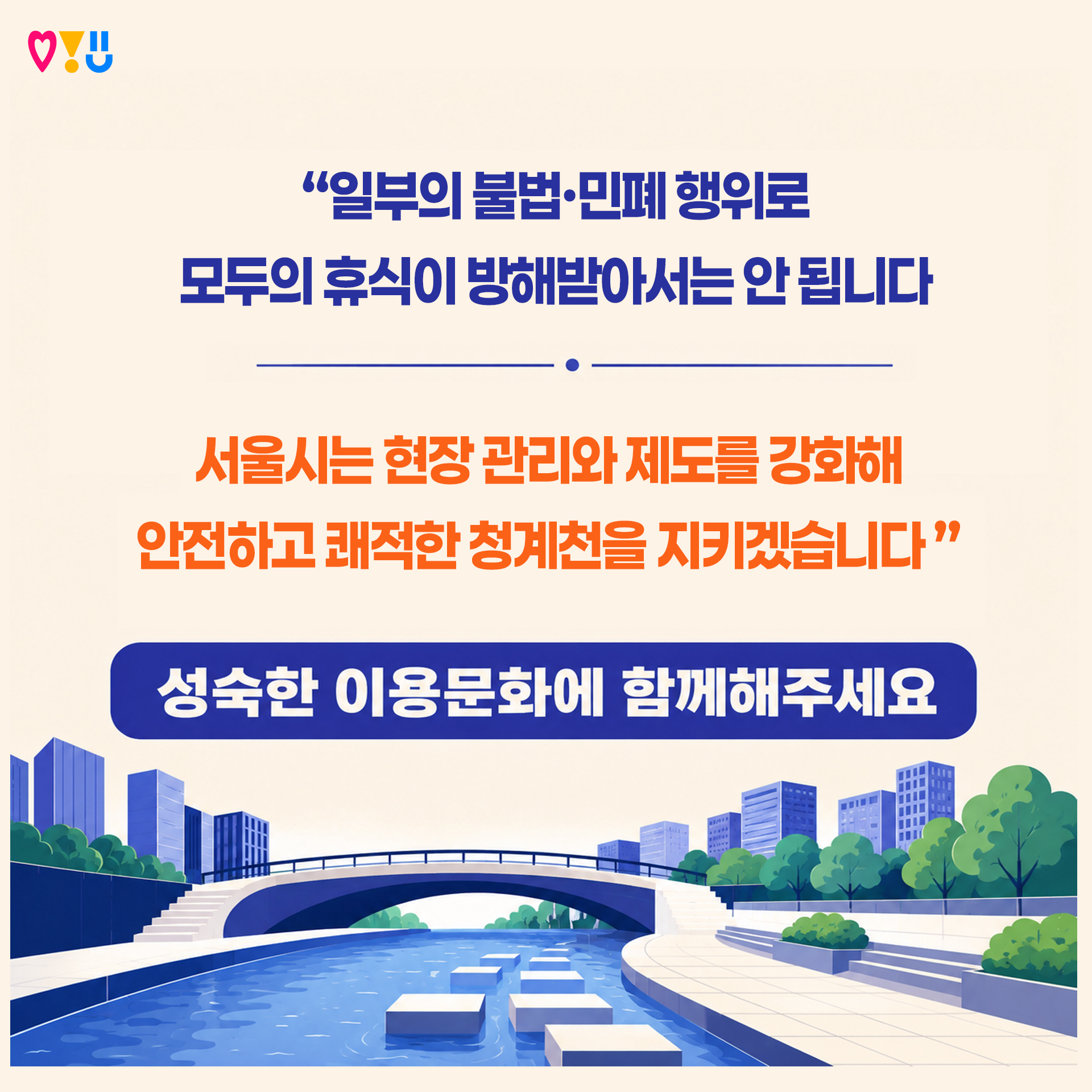 "일부의 불법.민폐행위로 모두의 휴식이 방해받아서는 안됩니다! 서울시는 현장관리와 제도를 강화해 안전하고 쾌적한 청계천을 지키겠습니다. 성숙한 이용문화에 함께해주세요!"