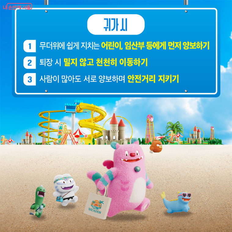 귀가 시
첫 번째, 무더위에 쉽게 지치는 어린이, 임산부 등에게 먼저 양보해야 합니다.
두 번째, 퇴장 시 밀지 않고 천천히 이동해야 합니다.
세 번째, 사람이 많아도 서로 양보하며 안전거리를 지켜야 합니다.