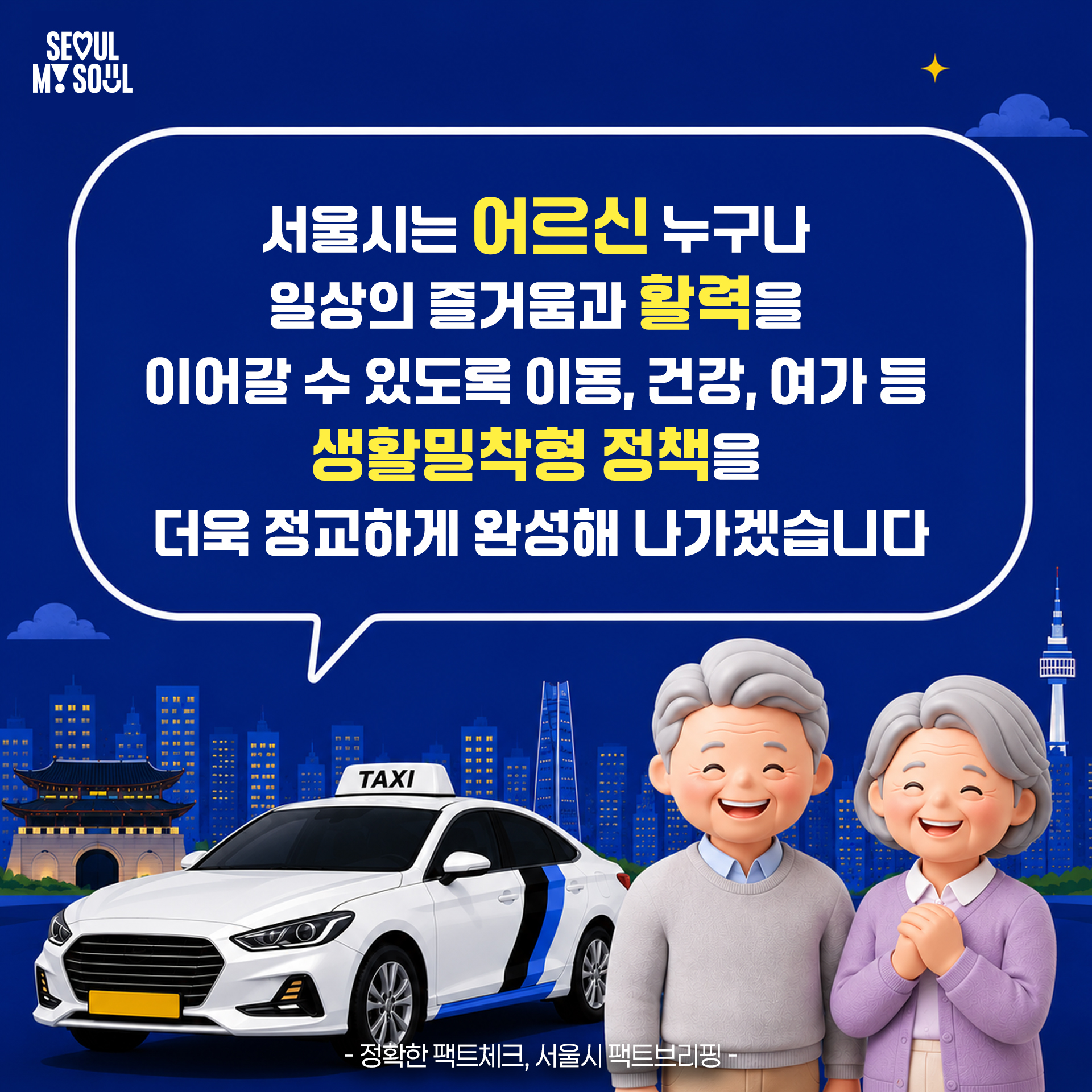 서울시는 어르신 누구나 일상의 즐거움과 활력을 이어갈 수 있도록 이동, 건강, 여가 등
생활밀착형 정책을 더욱 정교하게 완성해 나가겠습니다