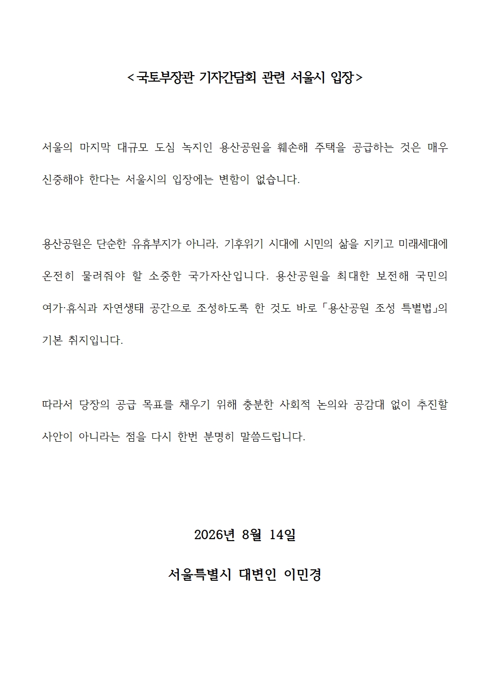 서울의 마지막 대규모 도심 녹지인 용산공원을 훼손해 주택을 공급하는 것은 매우 신중해야 한다는 서울시의 입장에는 변함이 없습니다.
용산공원은 단순한 유휴부지가 아니라, 기후위기 시대에 시민의 삶을 지키고 미래세대에 온전히 물려줘야 할 소중한 국가자산입니다. 용산공원을 최대한 보전해 국민의 여가·휴식과 자연생태 공간으로 조성하도록 한 것도 바로 「용산공원 조성 특별법」의 기본 취지입니다.
따라서 당장의 공급 목표를 채우기 위해 충분한 사회적 논의와 공감대 없이 추진할 사안이 아니라는 점을 다시 한번 분명히 말씀드립니다.
2026년 8월 14일
서울특별시 대변인 이민경