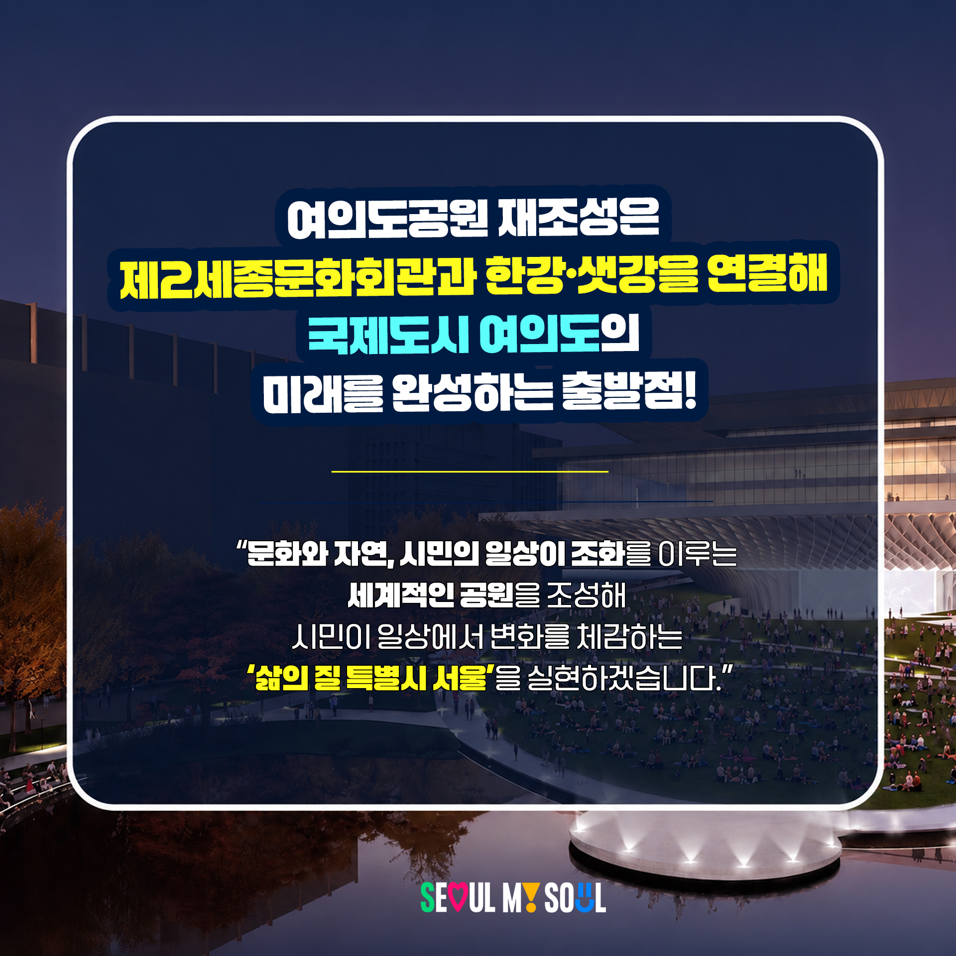 여의도공원 재조성은
제2세종문화회관과 한강·샛강을 연결해
국제도시 여의도의 미래를 완성하는 출발점!
"문화와 자연, 시민의 일상이 조화를 이루는
세계적인 공원을 조성해 시민이 일상에서 변화를 체감하는
'삶의 질 특별시 서울'을 실현하겠습니다."