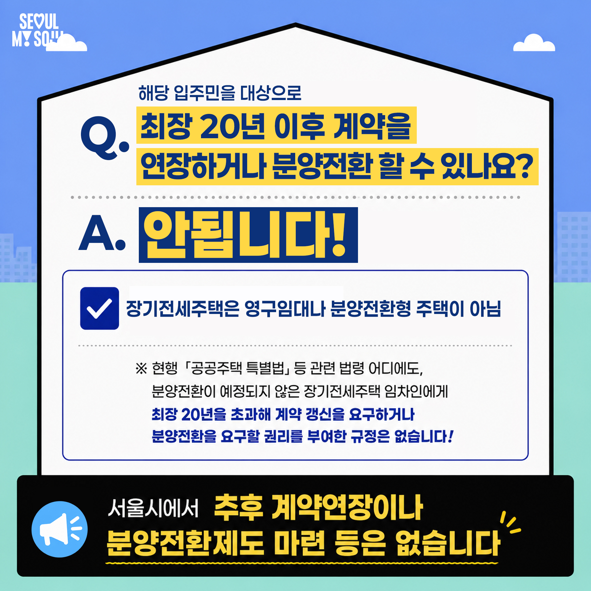 Q. 해당 입주민을 대상으로 최장 20년 이후 계약을 연장하거나 분양전환 할 수 있나요?
A. 안됩니다!
장기전세주택은 영구임대나 분양전환형 주택이 아님