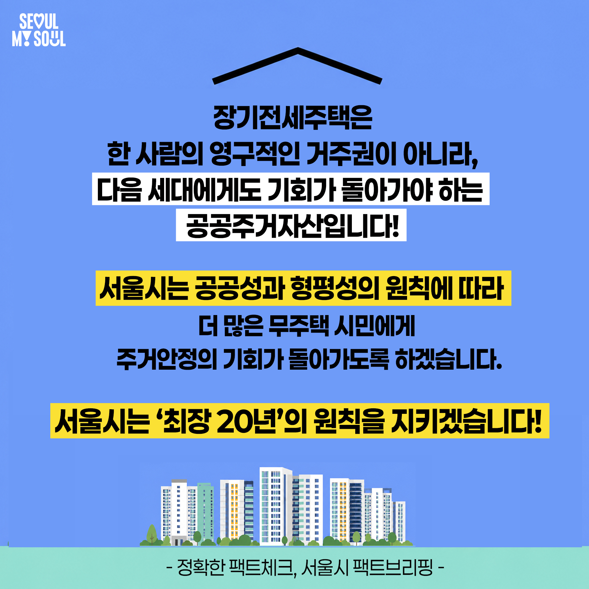 장기전세주택은 한 사람의 영구적인 거주권이 아니라, 다음 세대에게도 기회가 돌아가야 하는 공공주거자산입니다!
서울시는 공공성과 형평성의 원칙에 따라 더 많은 무주택 시민에게 주거안정의 기회가 돌아가도록 하겠습니다.
서울시는 '최장 20년'의 원칙을 지키겠습니다!