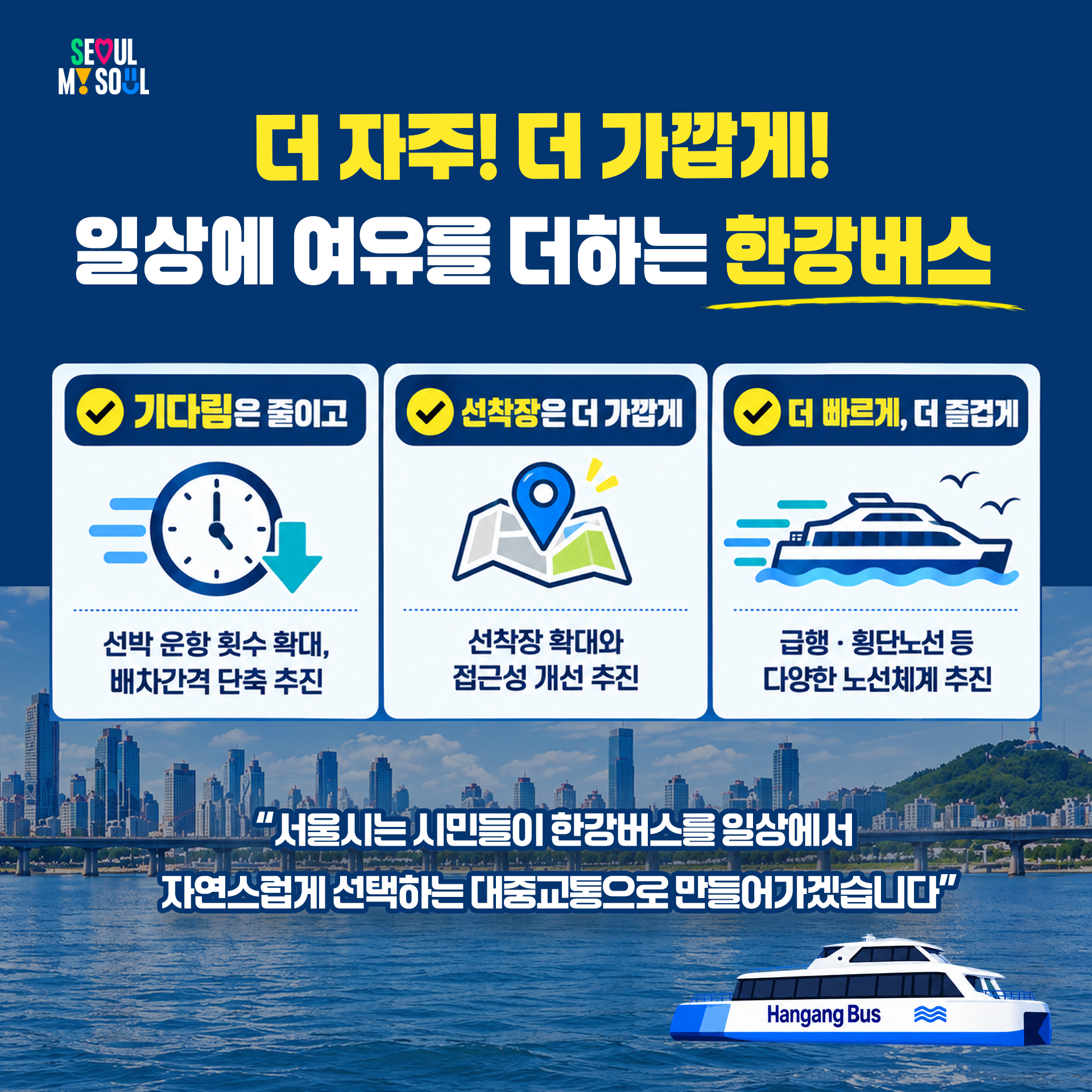 더 자주, 더 가깝게 – 일상에 여유를 더하는 한강버스
- 기다림은 줄이고 : 선박 운항 횟수 확대, 배차간격 단축 추진
- 선착장은 더 가깝게 : 선착장 확대와 접근성 개선 추진
- 더 빠르게, 더 즐겁게 : 급행 · 횡단노선 등 다양한 노선체계 추진
"서울시는 시민들이 한강버스를 일상에서 자연스럽게 선택하는 대중교통으로 만들어가겠습니다"