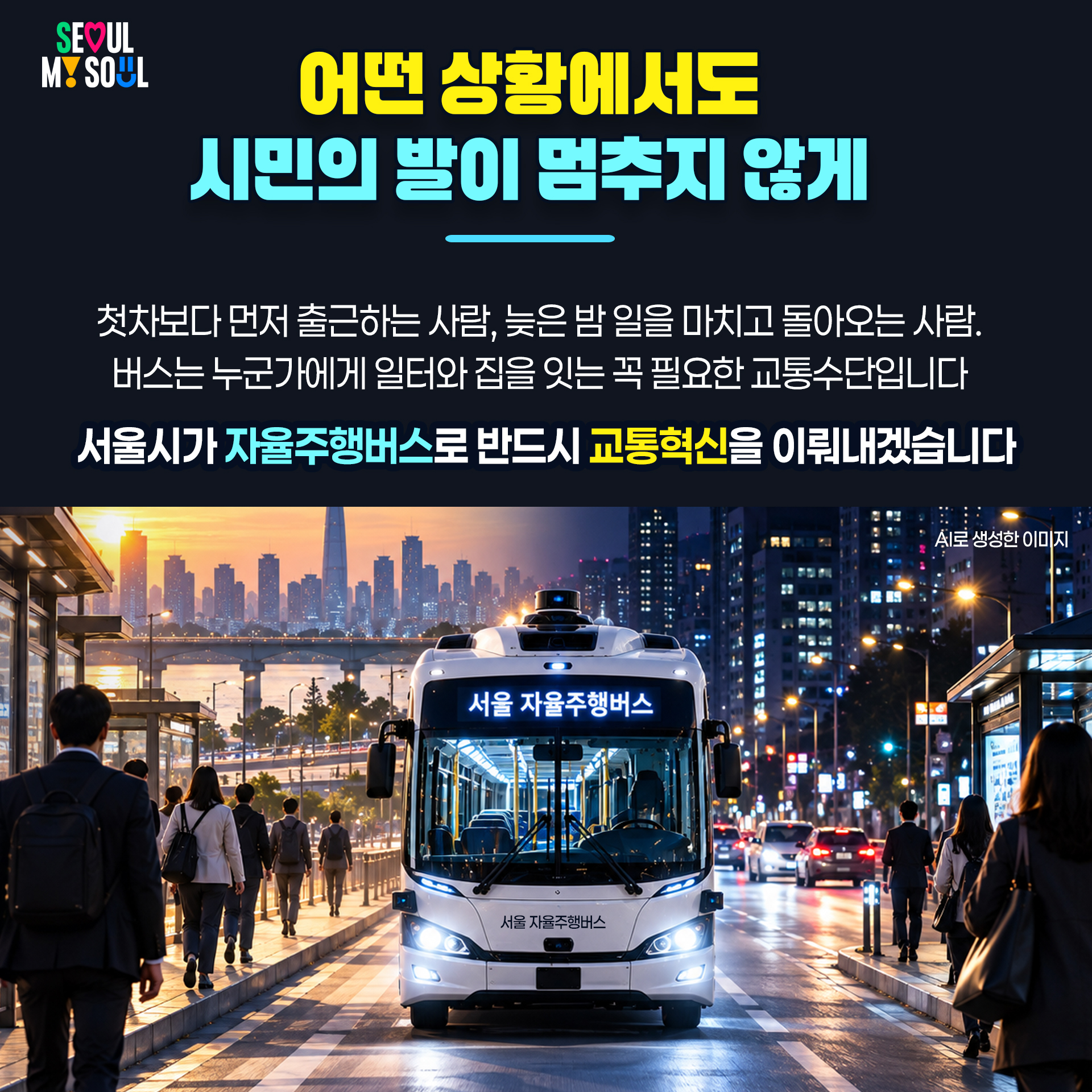 어떤 상황에서도 시민의 발이 멈추지 않게!

첫차보다 먼저 출근하는 사람, 늦은 밤 일을 마치고 돌아오는 사람. 
버스는 누군가에게 일터와 집을 잇는 꼭 필요한 교통수단입니다. 
서울시가 자율주행버스로 반드시 교통혁신을 이뤄내겠습니다.