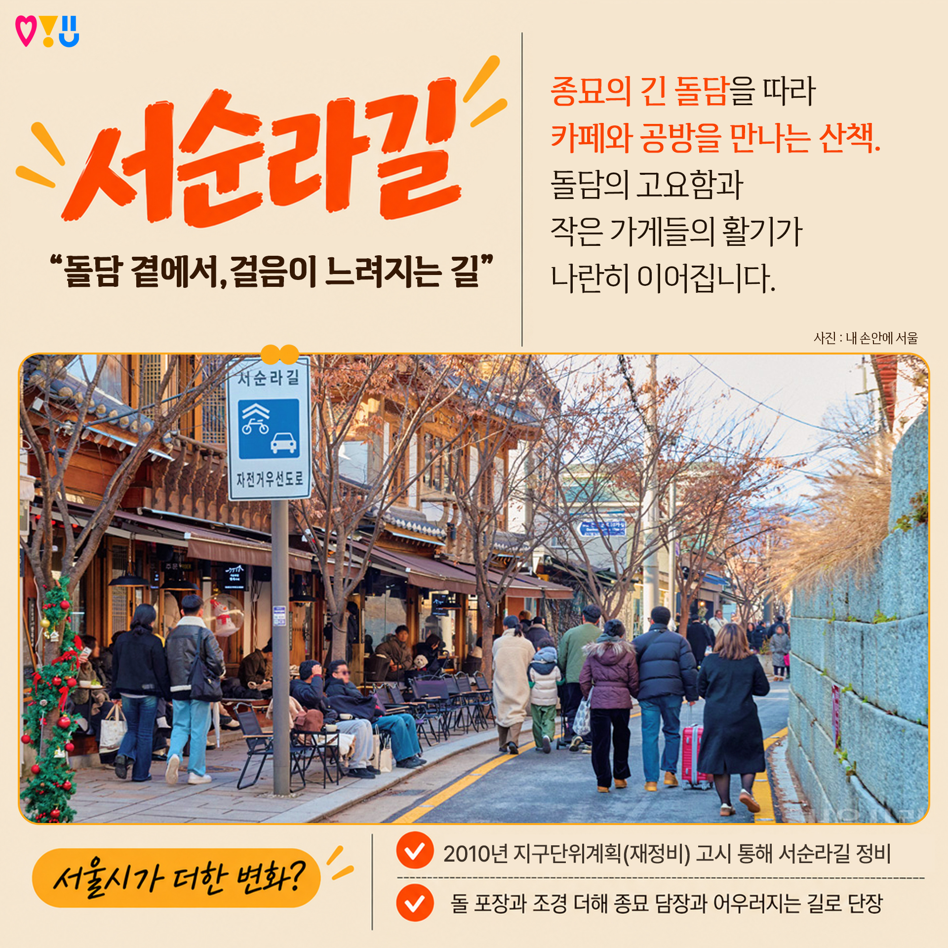 2) 서순라길 

"돌담 곁에서, 걸음이 느려지는 길"

종묘의 긴 돌담을 따라
카페와 공방을 만나는 산책.
돌담의 고요함과
작은 가게들의 활기가
나란히 이어집니다

▷서울시가 더한 변화?
-2010년 지구단위계획(재정비) 고시 통해 서순라길 정비
-돌 포장과 조경 더해 종묘 담장과 어우러지는 길로 단장