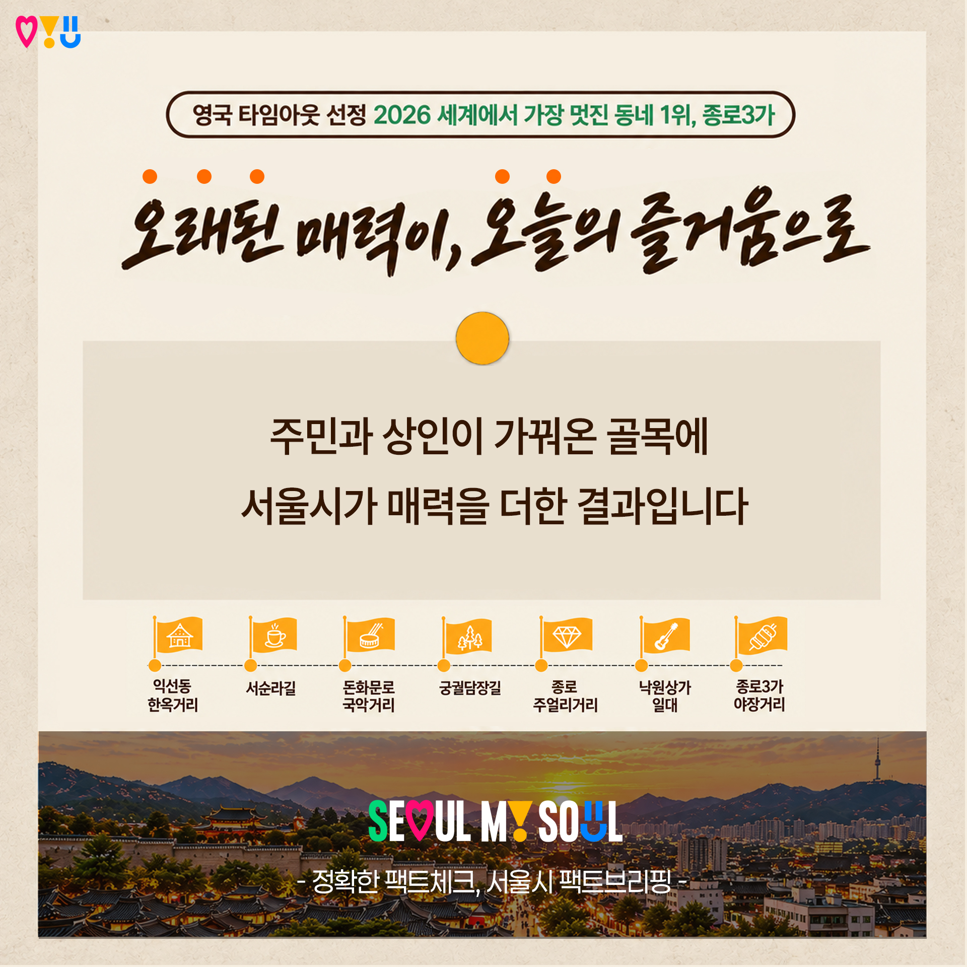 영국 타임아웃 선정 2026 세계에서 가장 멋진 동네 1위, 종로3가

"오래된 매력이, 오늘의즐거움으로"

주민과 상인이 가꿔온 골목에
서울시가 매력을 더한 결과입니다