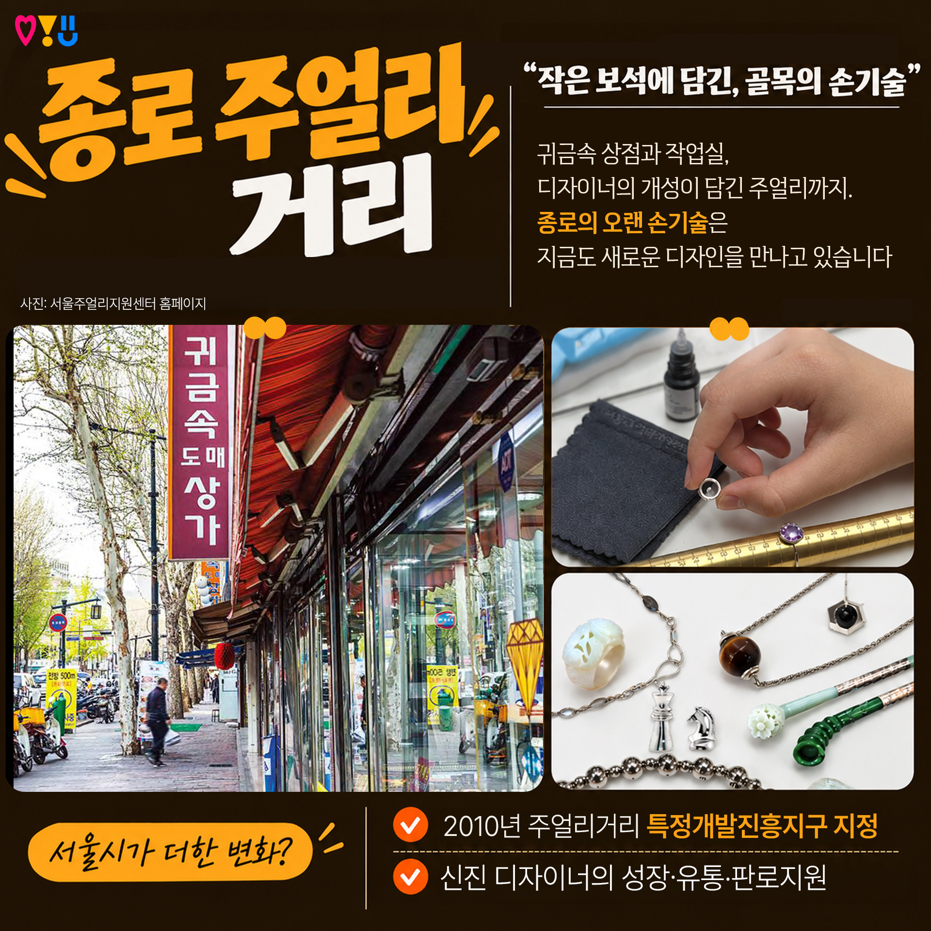 5) 종로 주얼리거리

"작은 보석에 담긴, 골목의 손기술"

귀금속 상점과 작업실,
디자이너의 개성이 담긴 주얼리까지
종로의 오랜 손기술은
지금도 새로운 디자인을 만나고 있습니다

▷서울시가 더한 변화?
-2010년 주얼리거리 특정개발진흥지구 지정
-신진 디자이너의 성장&middot;유통&middot;판로지원