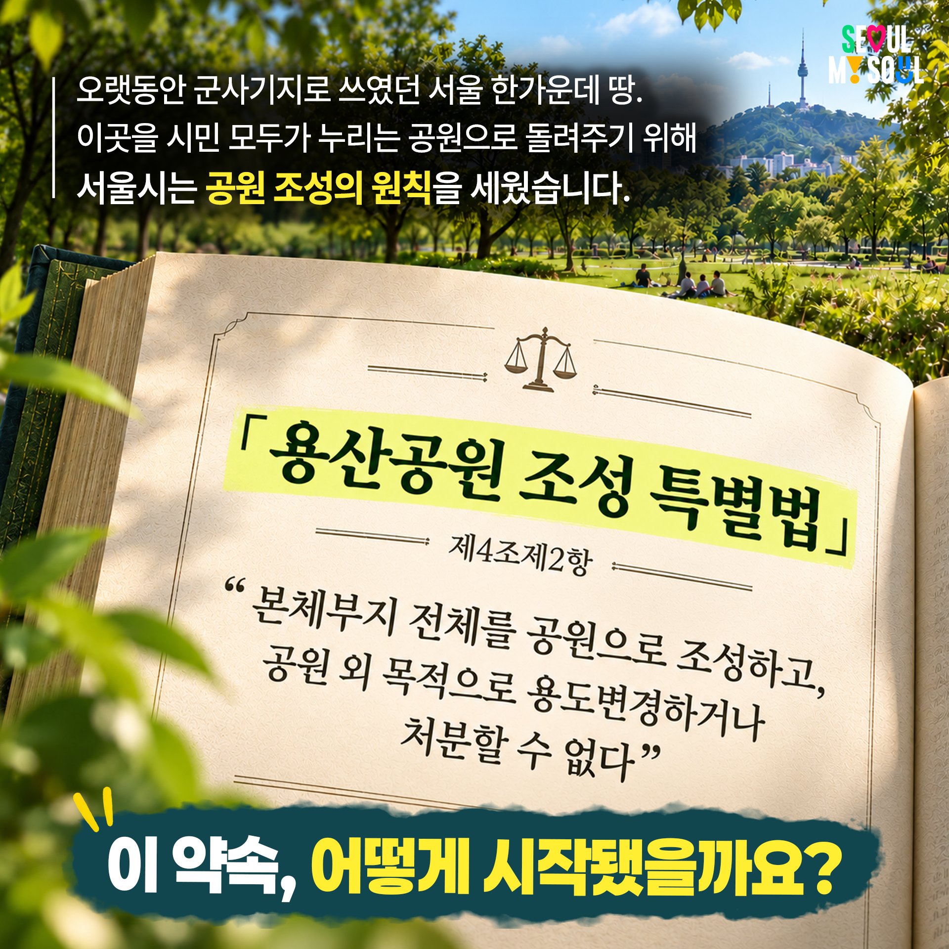 오랫동안 군사기지로 쓰였던 서울 한가운데 땅.
이곳을 시민 모두가 누리는 공원으로 돌려주기 위해
서울시는 공원 조성의 원칙을 세웠습니다.

「용산공원 조성 특별법」 제4조제2항
"본체부지 전체를 공원으로 조성하고, 공원 외 목적으로 용도변경하거나 처분할 수 없다"

이 약속, 어떻게 시작됐을까요?