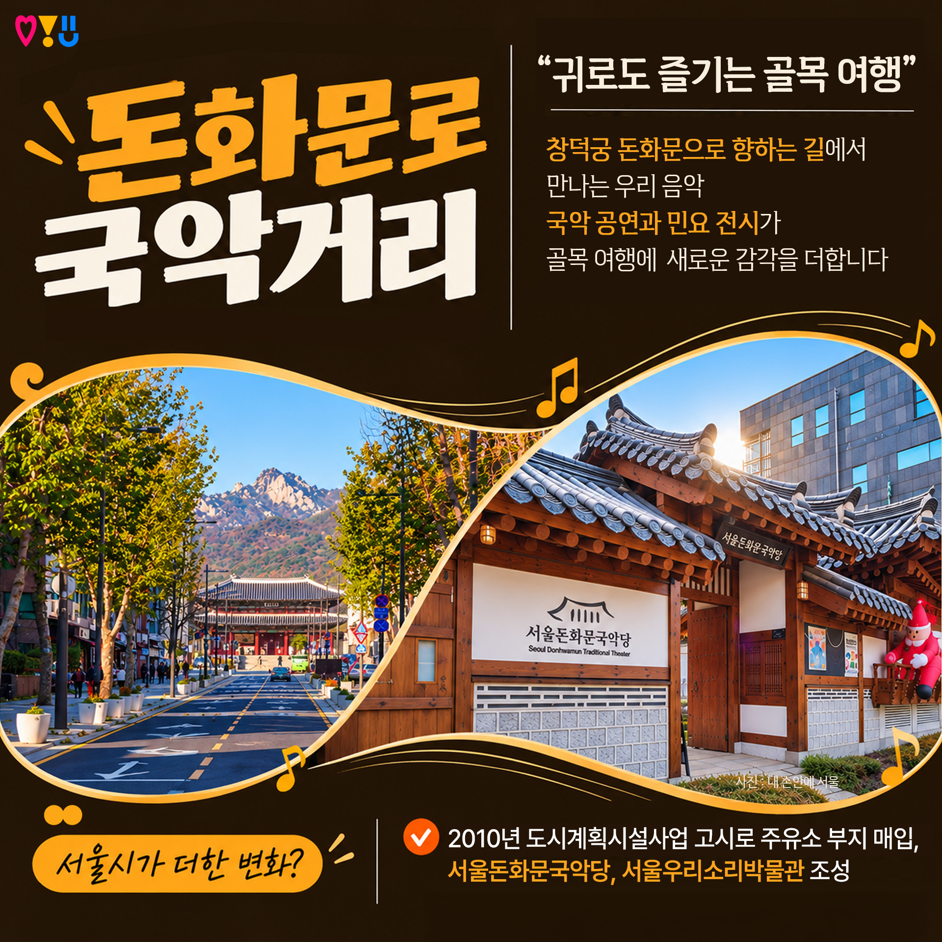3)돈화문로 국악거리

"귀로도 즐기는 골목 여행"

창덕궁 돈화문으로 향하는 길에서
만나는 우리 음악
국악 공연과 민요 전시가
골목 여행에 새로운 감각을 더합니다

▷서울시가 더한 변화?
-2010년 도시계획시설사업 고시로 주유소 부지 매입,
 서울돈화문국악당, 서울우리소리박물관 조성
