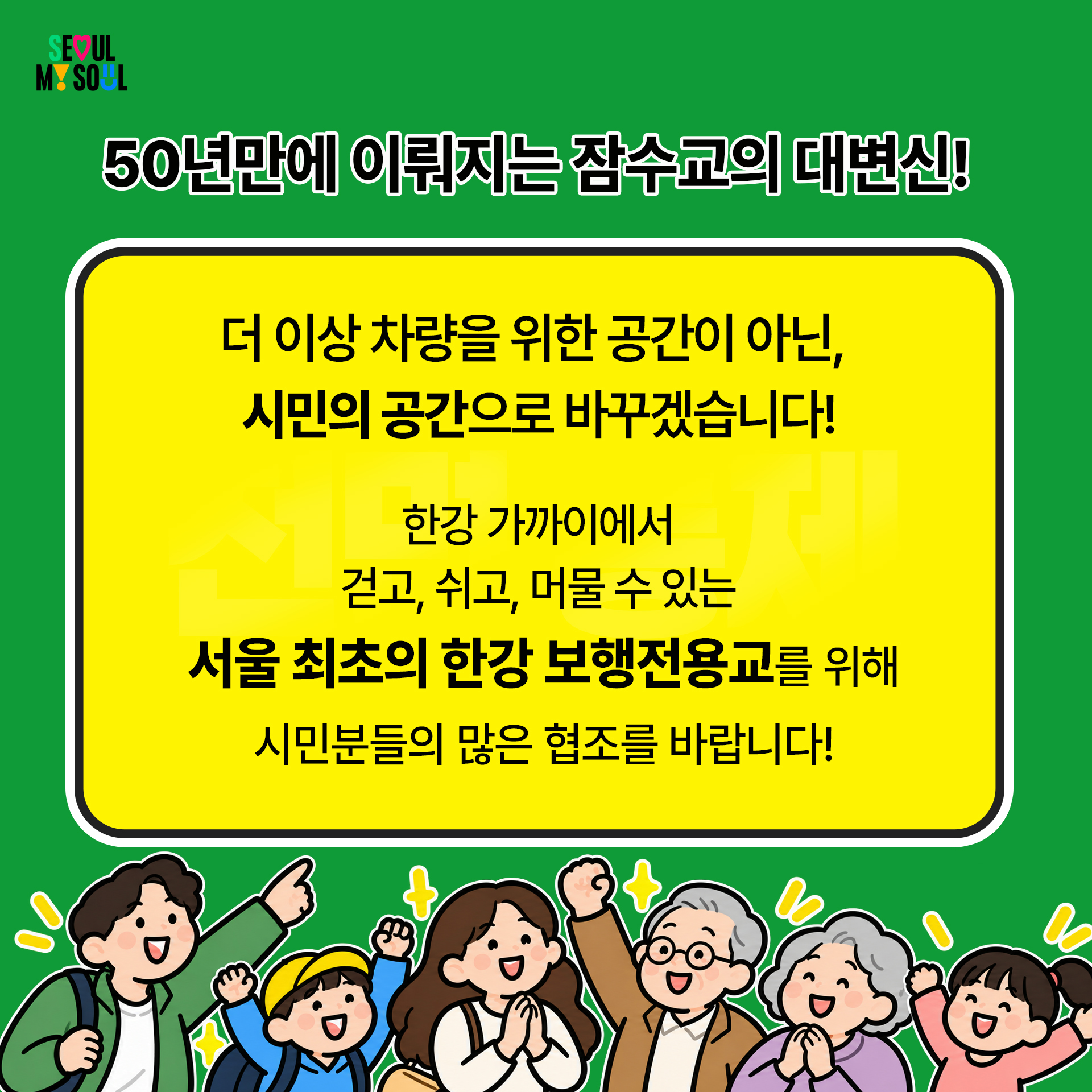 50년만에 이뤄지는 잠수교의 대변신! 더 이상 차량을 위한 공간이 아닌 시민의 공간으로 바꾸겠습니다. 한강 가까이에서 걷고, 쉬고, 머물 수 있는 서울 최초의 한강 보행전용교를 위해 시민여러분의 많은 협조를 부탁드립니다.