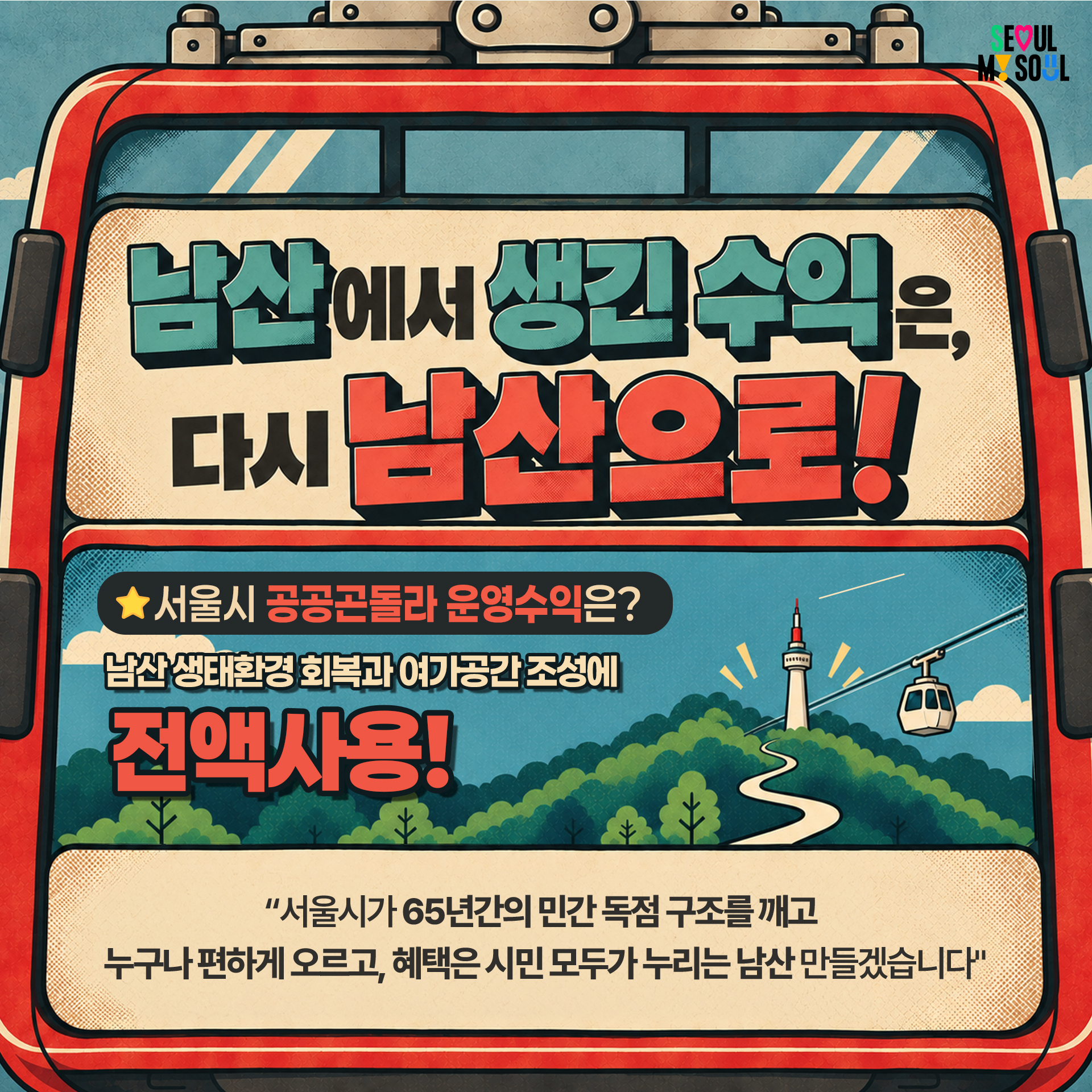 4P
"남산에서 생긴 수익은, 다시 남산으로!

★서울시 공공곤돌라 운영수익은?
남산 생태환경 회복과 여가공간 조성에 전액사용!

"서울시가 65년간의 민간 독점 구조를 깨고
누구나 편하게 오르고, 혜택은 시민 모두가 누리는 남산 만들겠습니다"