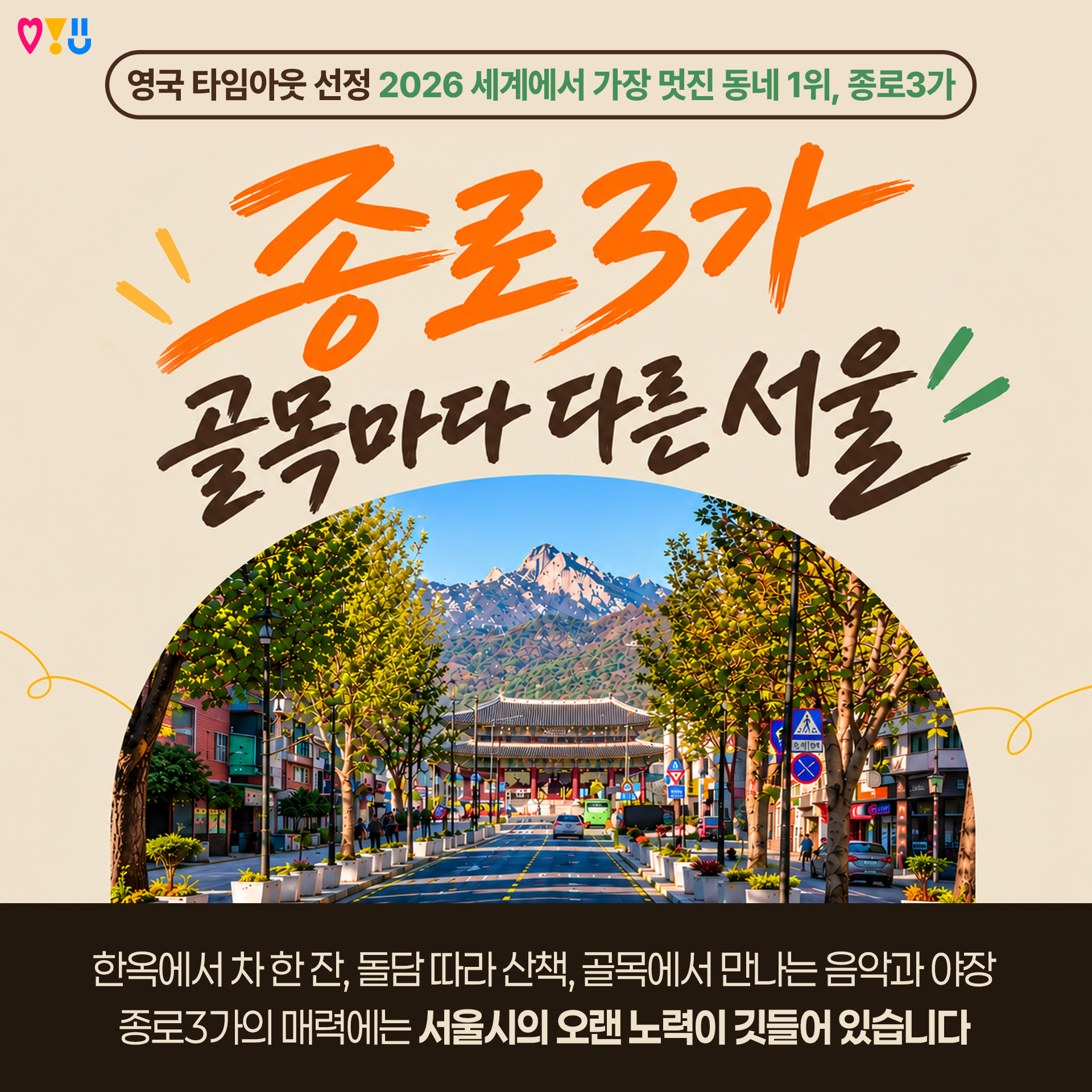 1P
영국 타임아웃 선정 2026 세계에서 가장 멋진 동네 1위, 종로3가
종로3가 골목마다 다른 서울

한옥에서 차 한 잔, 돌담 따라 산책, 골목에서 만나는 음악과 야장
종로3가의 매력에는 서울시의 오랜 노력이 깃들어 있습니다